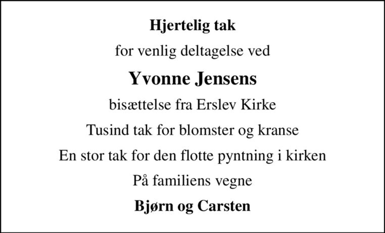 Hjertelig tak
for venlig deltagelse ved
Yvonne Jensens
bisættelse fra Erslev Kirke
Tusind tak for blomster og kranse
En stor tak for den flotte pyntning i kirken
På familiens vegne
Bjørn og Carsten