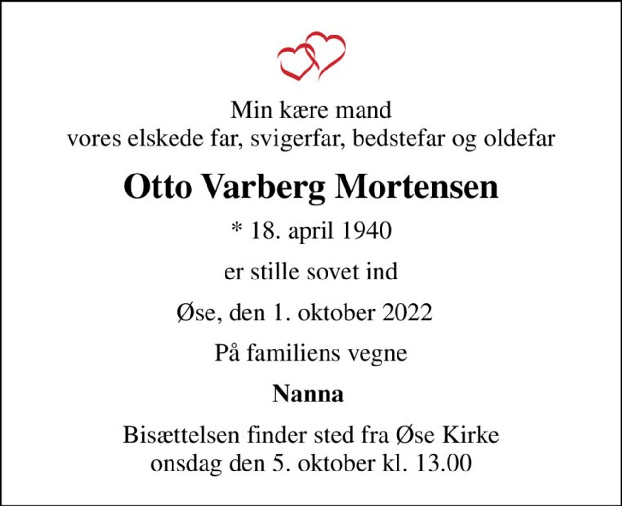 Min kære mand vores elskede far, svigerfar, bedstefar og oldefar
Otto Varberg Mortensen
* 18. april 1940
er stille sovet ind
Øse, den 1. oktober 2022  
På familiens vegne
Nanna 
Bisættelsen finder sted fra Øse Kirke  onsdag den 5. oktober kl. 13.00