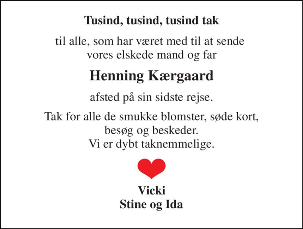 Tusind, tusind, tusind tak 
til alle, som har været med til at sende  vores elskede mand og far 
Henning Kærgaard 
afsted på sin sidste rejse. 
Tak for alle de smukke blomster, søde kort, besøg og beskeder. Vi er dybt taknemmelige. 
Vicki Stine og Ida