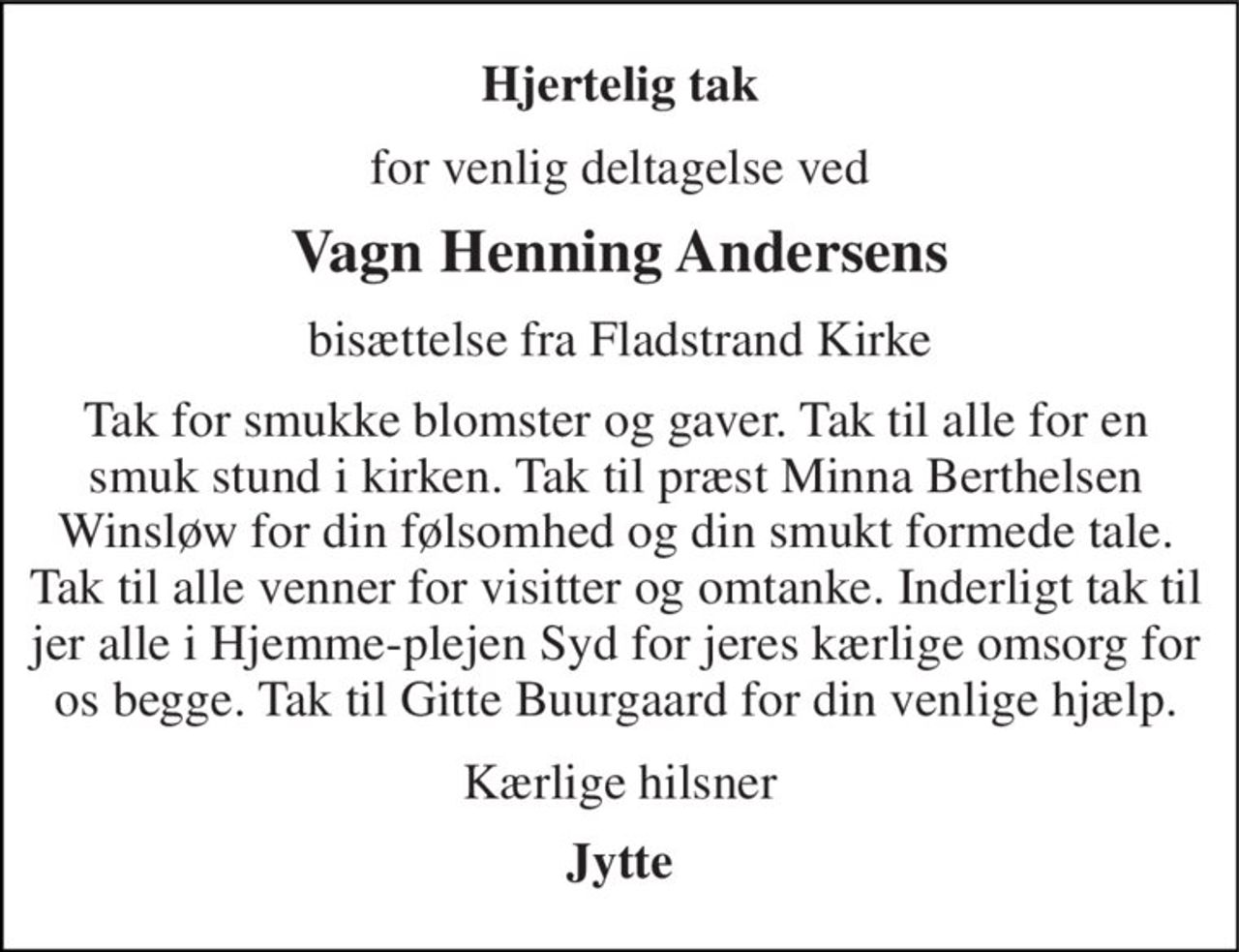Hjertelig tak 
for venlig deltagelse ved 
Vagn Henning Andersens 
bisættelse fra Fladstrand Kirke 
Tak for smukke blomster og gaver. Tak til alle for en smuk stund i kirken. Tak til præst Minna Berthelsen Winsløw for din følsomhed og din smukt formede tale. Tak til alle venner for visitter og omtanke. Inderligt tak til jer alle i Hjemme-plejen Syd for jeres kærlige omsorg for os begge. Tak til Gitte Buurgaard for din venlige hjælp. 
Kærlige hilsner 
Jytte
