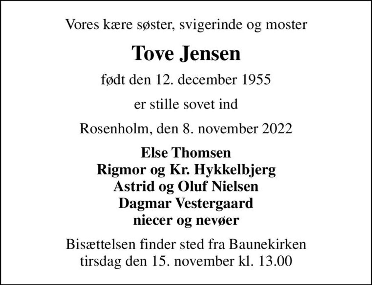 Vores kære søster, svigerinde og moster
Tove Jensen
født den 12. december 1955
er stille sovet ind
Rosenholm, den 8. november 2022
Else Thomsen Rigmor og Kr. Hykkelbjerg Astrid og Oluf Nielsen Dagmar Vestergaard niecer og nevøer
Bisættelsen finder sted fra Baunekirken  tirsdag den 15. november kl. 13.00