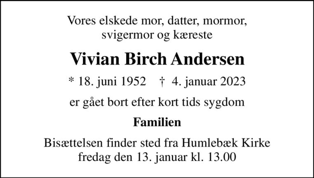 Vores elskede mor, datter, mormor, svigermor og kæreste
Vivian Birch Andersen
* 18. juni 1952    ✝ 4. januar 2023
er gået bort efter kort tids sygdom
Familien
Bisættelsen finder sted fra Humlebæk Kirke  fredag den 13. januar kl. 13.00