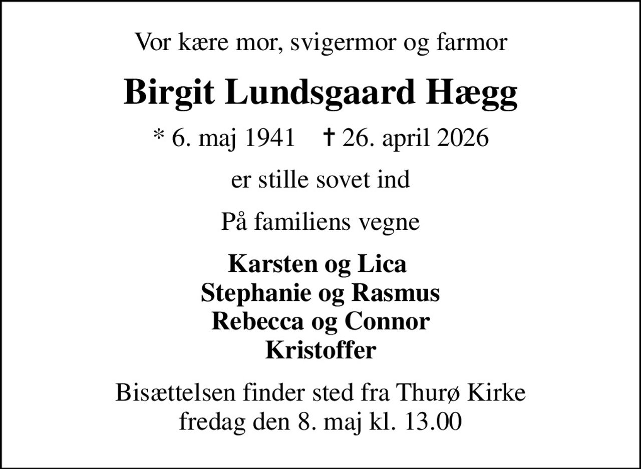 Vor kære mor, svigermor og farmor
Birgit Lundsgaard Hægg
* 6. maj 1941    ✝ 26. april 2026
er stille sovet ind
På familiens vegne
Karsten og Lica  Stephanie og Rasmus Rebecca og Connor Kristoffer
Bisættelsen finder sted fra Thurø Kirke  fredag den 8. maj kl. 13.00