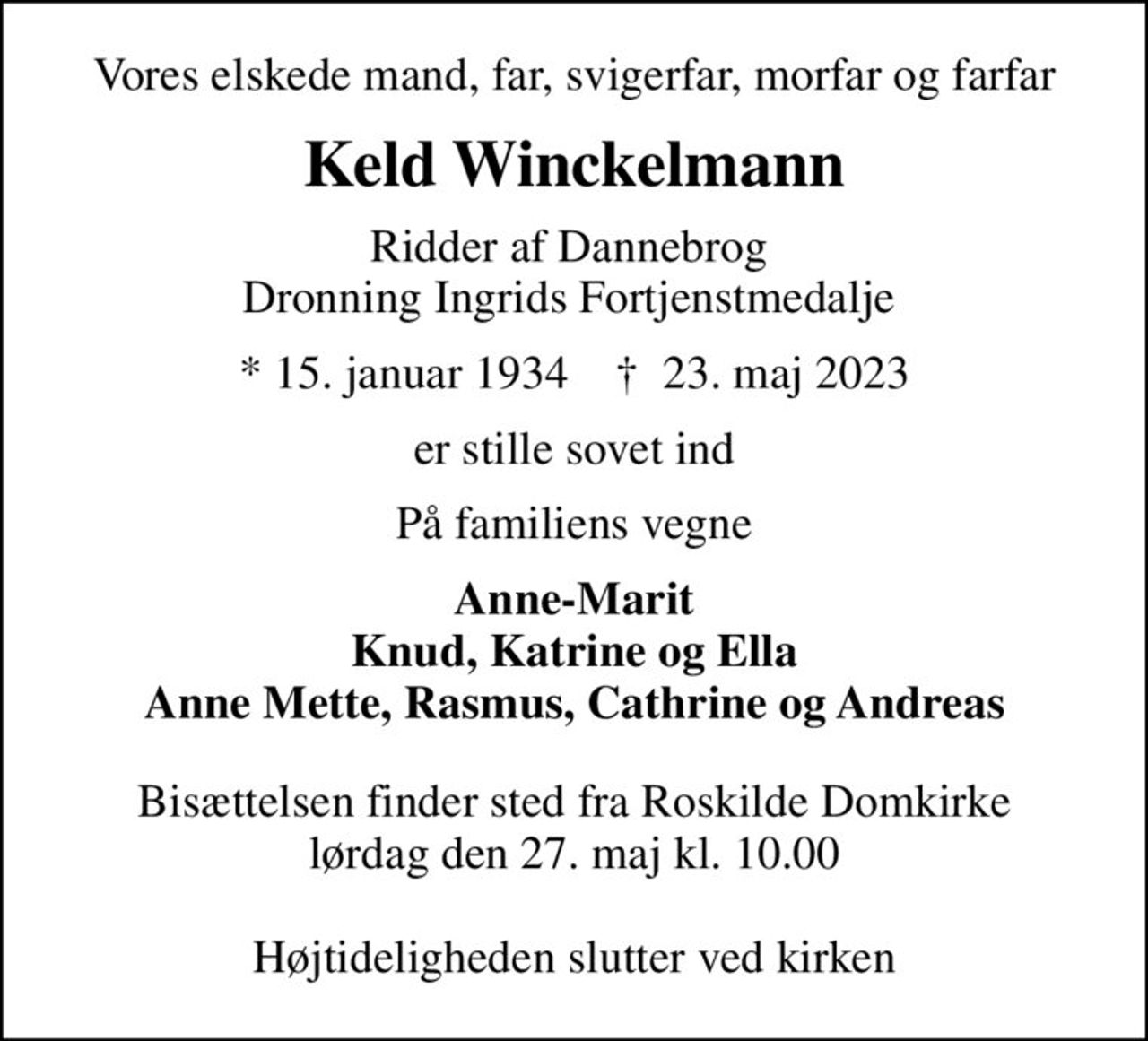 Vores elskede mand, far, svigerfar, morfar og farfar
Keld Winckelmann
Ridder af Dannebrog  Dronning Ingrids Fortjenstmedalje 
* 15. januar 1934    ✝ 23. maj 2023
er stille sovet ind
På familiens vegne
Anne-Marit Knud, Katrine og Ella Anne Mette, Rasmus, Cathrine og Andreas
Bisættelsen finder sted fra Roskilde Domkirke  lørdag den 27. maj kl. 10.00   Højtideligheden slutter ved kirken