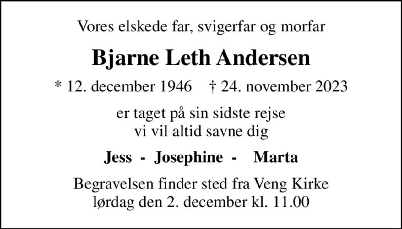 Vores elskede far, svigerfar og morfar
Bjarne Leth Andersen
* 12. december 1946    ✝ 24. november 2023
er taget på sin sidste rejse vi vil altid savne dig
Jess  -  Josephine  -    Marta
Begravelsen finder sted fra Veng Kirke  lørdag den 2. december kl. 11.00