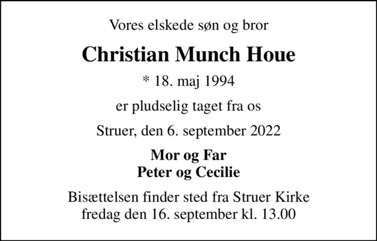 Vores elskede søn og bror
Christian Munch Houe
* 18. maj 1994
er pludselig taget fra os
Struer, den 6. september 2022
Mor og Far Peter og Cecilie
Bisættelsen finder sted fra Struer Kirke  fredag den 16. september kl. 13.00