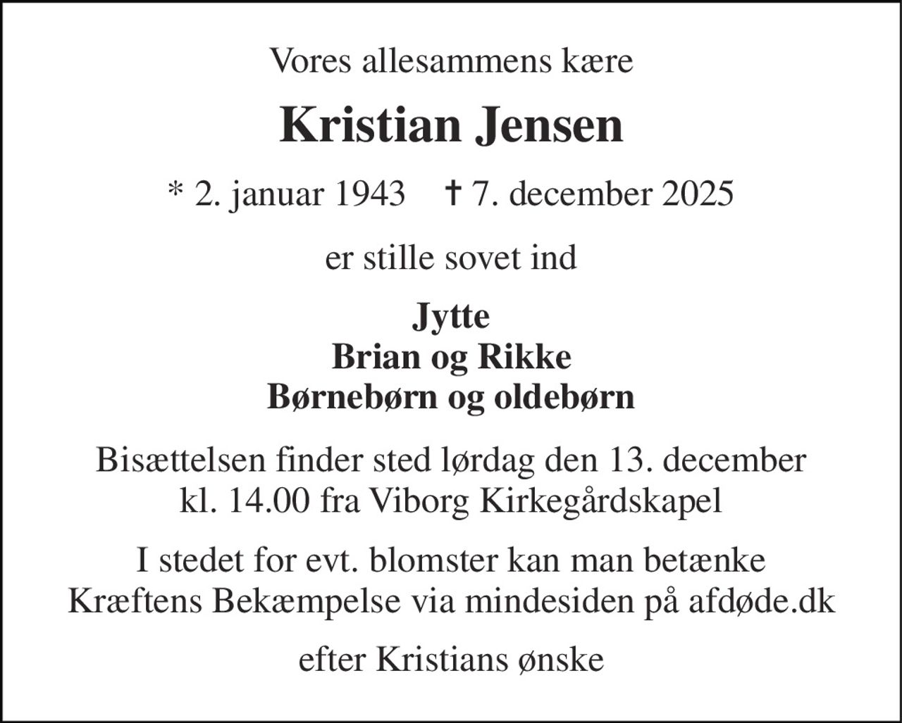 Vores allesammens kære 
Kristian Jensen 
* 2. januar 1943    ✝ 7. december 2025 
er stille sovet ind 
Jytte Brian og Rikke Børnebørn og oldebørn 
Bisættelsen finder sted lørdag den 13. december kl. 14.00 fra Viborg Kirkegårdskapel 
I stedet for evt. blomster kan man betænke Kræftens Bekæmpelse via mindesiden på afdøde.dk 
efter Kristians ønske