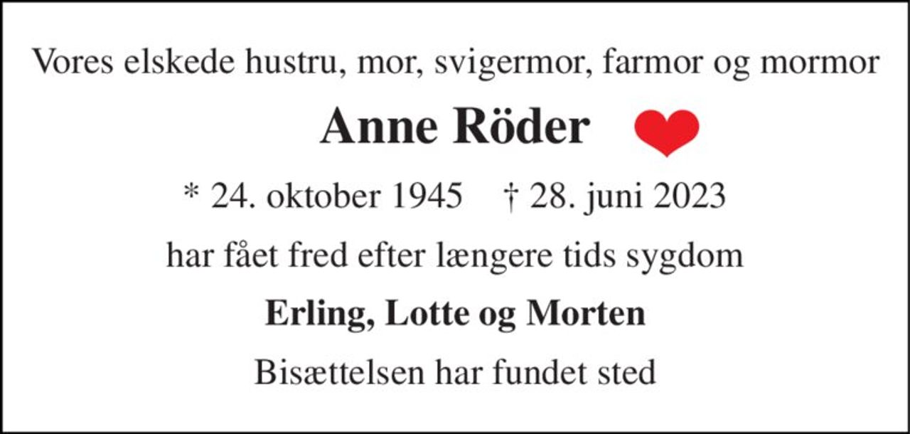Vores elskede hustru, mor, svigermor, farmor og mormor 
Anne Röder 
*​ 24. oktober 1945​    †​ 28. juni 2023 
har fået fred efter længere tids sygdom 
Erling, Lotte og Morten 
Bisættelsen har fundet sted