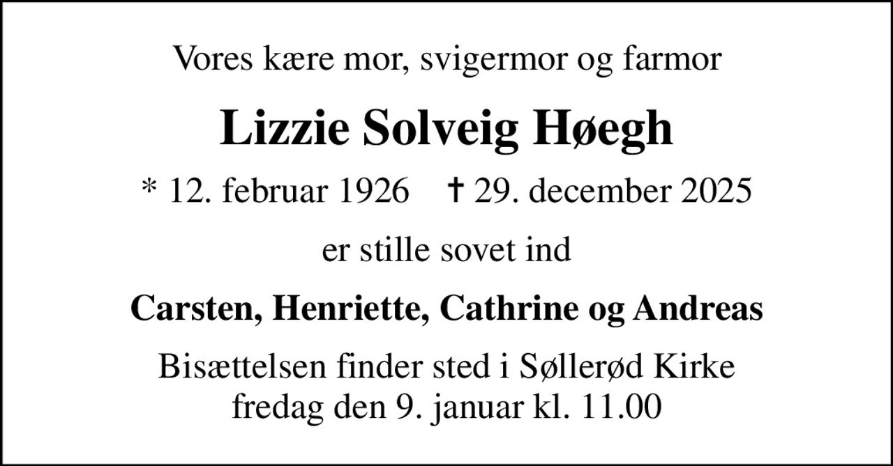 Vores kære mor, svigermor og farmor
Lizzie Solveig Høegh
* 12. februar 1926    ✝ 29. december 2025
er stille sovet ind
Carsten, Henriette, Cathrine og Andreas
Bisættelsen finder sted i Søllerød Kirke  fredag den 9. januar kl. 11.00