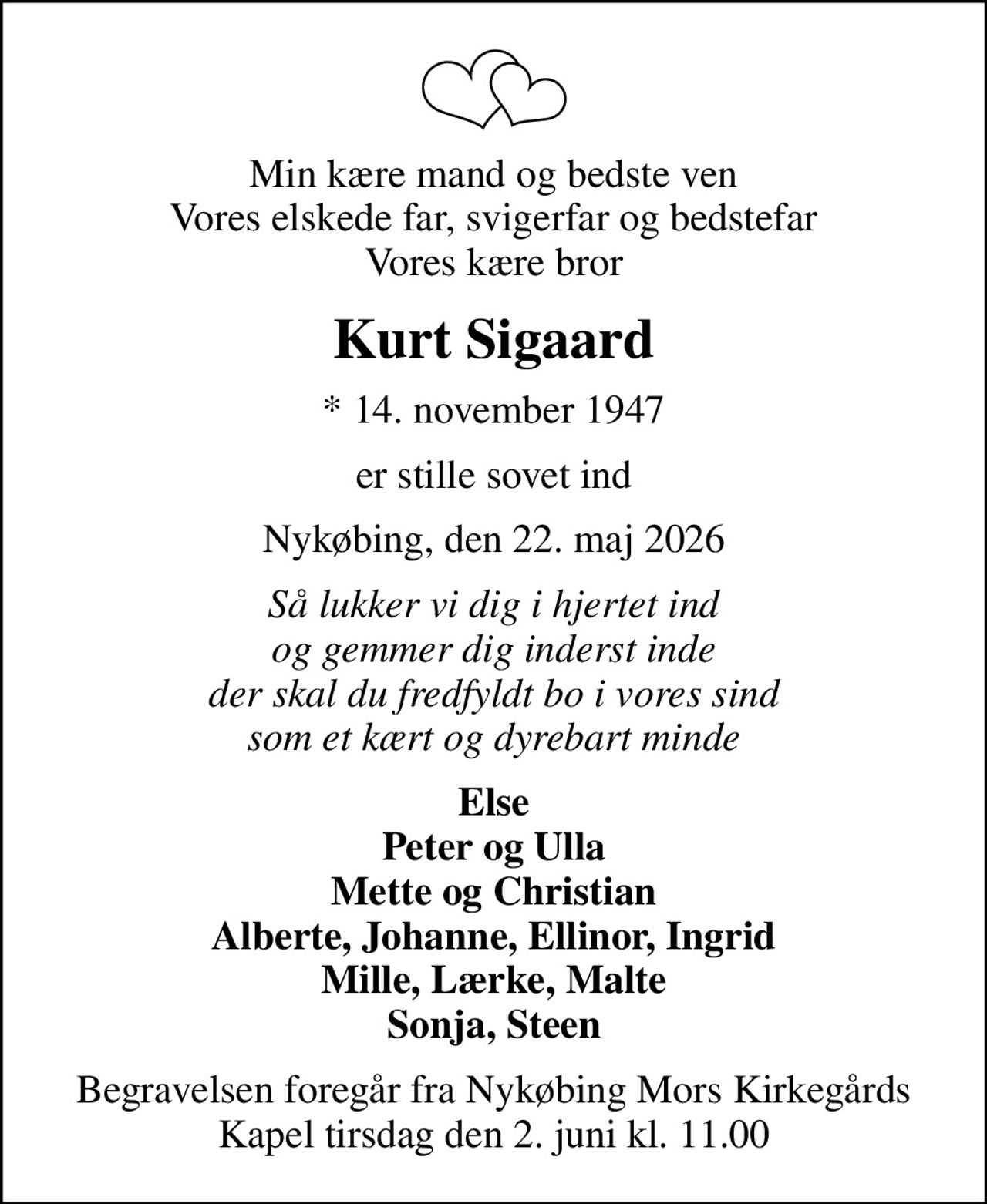 Min kære mand og bedste ven Vores elskede far, svigerfar og bedstefar Vores kære bror
Kurt Sigaard
* 14. november 1947
er stille sovet ind
Nykøbing, den 22. maj 2026
Så lukker vi dig i hjertet ind og gemmer dig inderst inde der skal du fredfyldt bo i vores sind som et kært og dyrebart minde
Else Peter og Ulla Mette og Christian Alberte, Johanne, Ellinor, Ingrid Mille, Lærke, Malte Sonja, Steen
Begravelsen foregår fra Nykøbing Mors Kirkegårds Kapel  tirsdag den 2. juni kl. 11.00