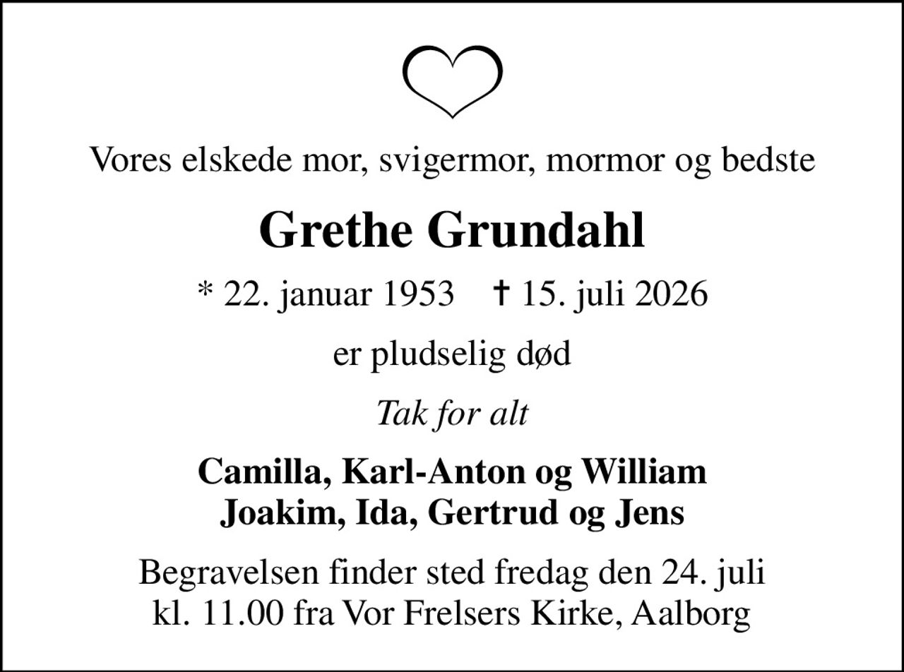 Vores elskede mor, svigermor, mormor og bedste
Grethe Grundahl
* 22. januar 1953    ✝ 15. juli 2026
er pludselig død
Tak for alt
Camilla, Karl-Anton og William Joakim, Ida, Gertrud og Jens
Begravelsen finder sted fredag den 24. juli kl. 11.00 fra Vor Frelsers Kirke, Aalborg