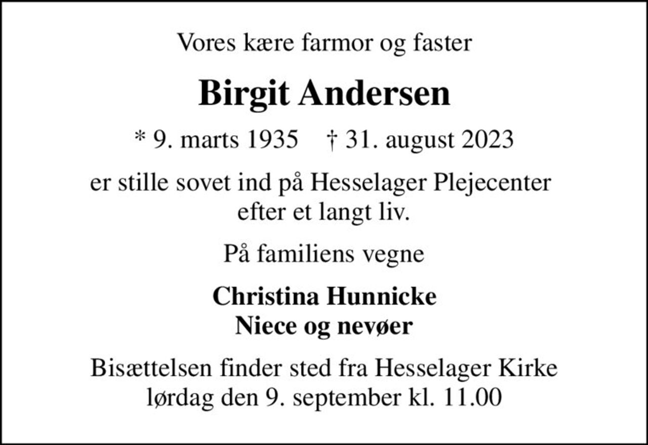 Vores kære farmor og faster
Birgit Andersen
* 9. marts 1935    ✝ 31. august 2023
er stille sovet ind på Hesselager Plejecenter  efter et langt liv.
På familiens vegne
Christina Hunnicke Niece og nevøer
Bisættelsen finder sted fra Hesselager Kirke  lørdag den 9. september kl. 11.00