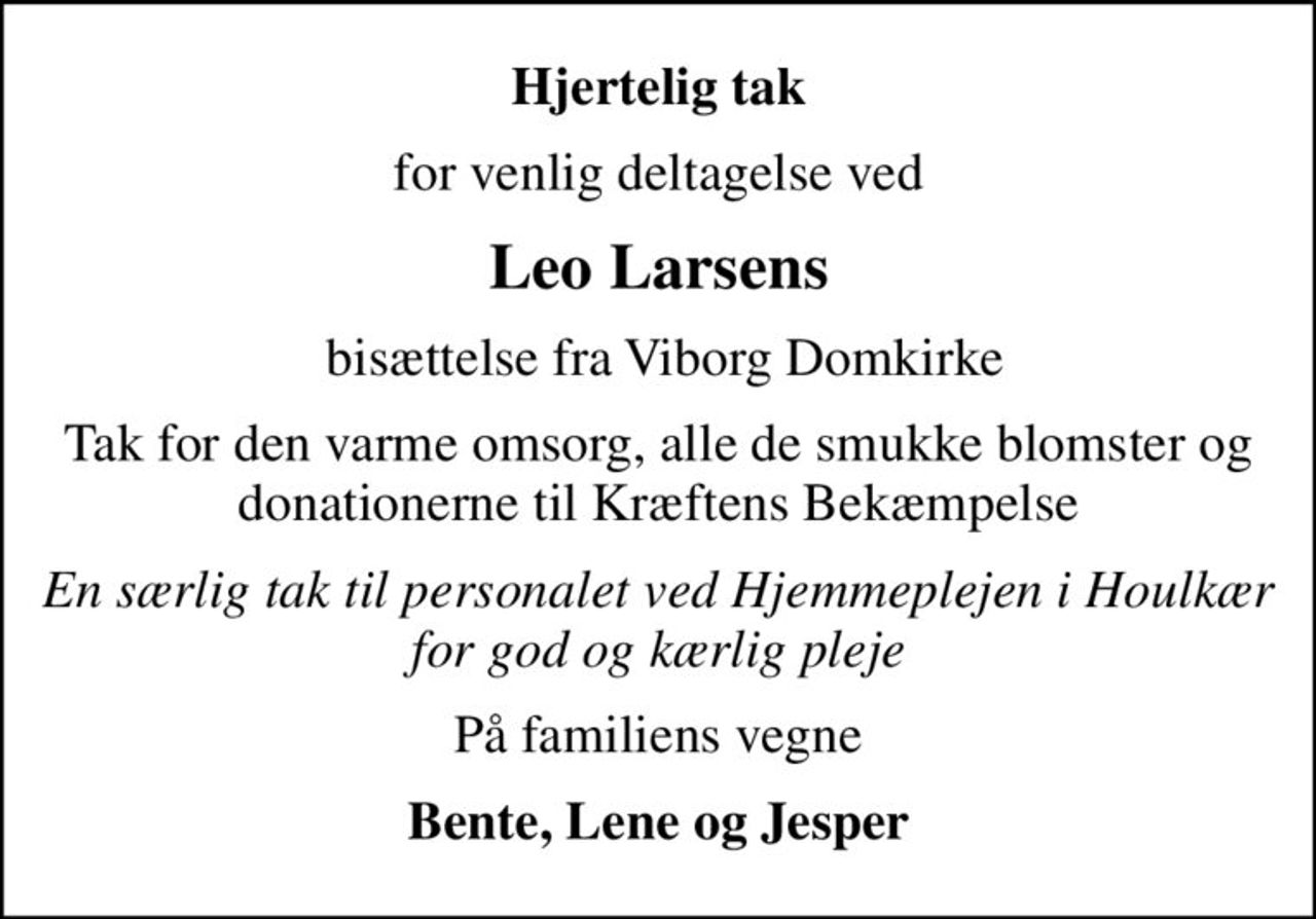 Hjertelig tak
for venlig deltagelse ved
Leo Larsens
 bisættelse fra Viborg Domkirke
Tak for den varme omsorg, alle de smukke blomster og donationerne til Kræftens Bekæmpelse
En særlig tak til personalet ved Hjemmeplejen i Houlkær for god og kærlig pleje
På familiens vegne
Bente, Lene og Jesper