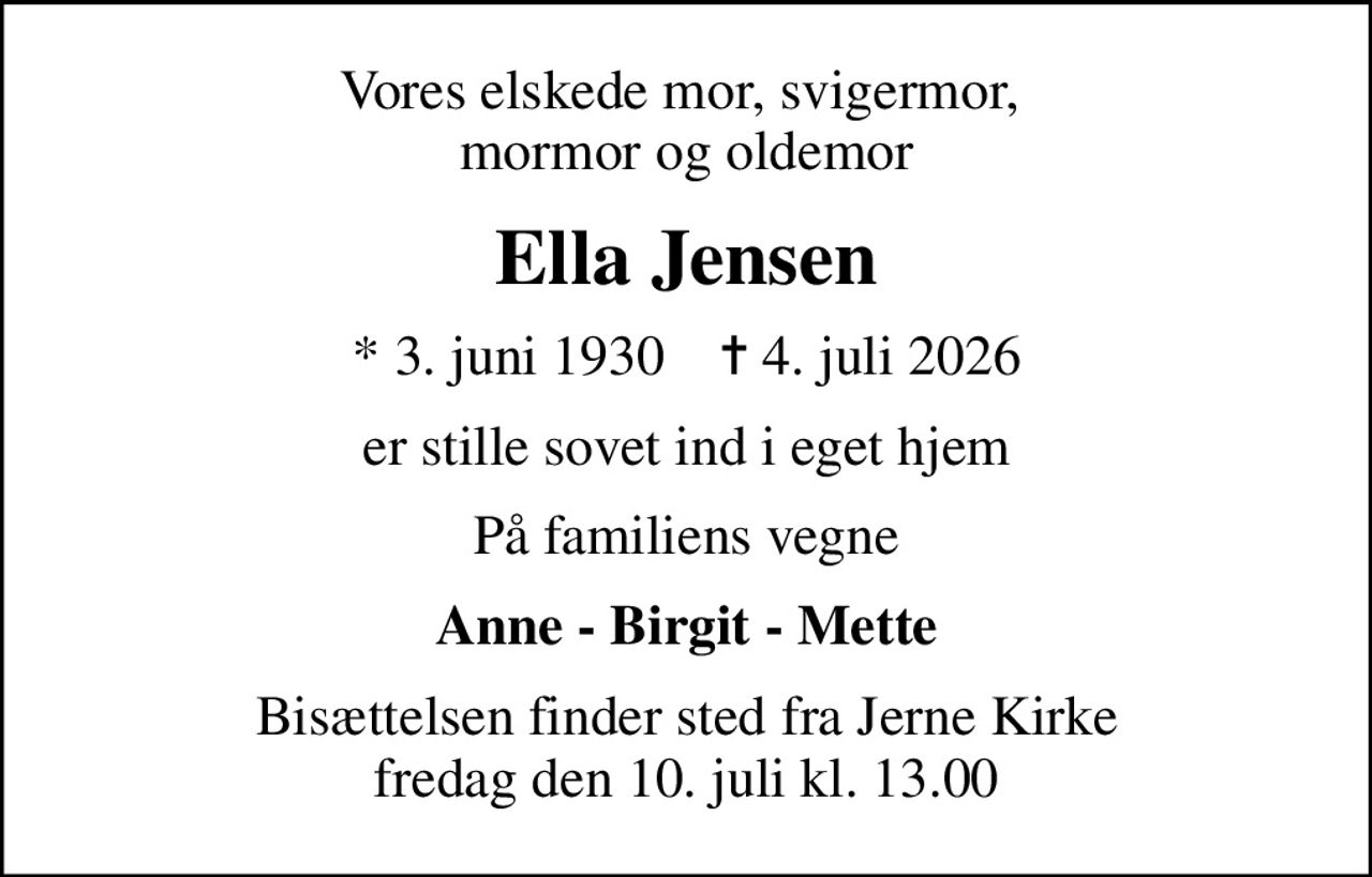 Vores elskede mor, svigermor,  mormor og oldemor
Ella Jensen
* 3. juni 1930    ✝ 4. juli 2026
er stille sovet ind i eget hjem
På familiens vegne
Anne - Birgit - Mette
Bisættelsen finder sted fra Jerne Kirke  fredag den 10. juli kl. 13.00