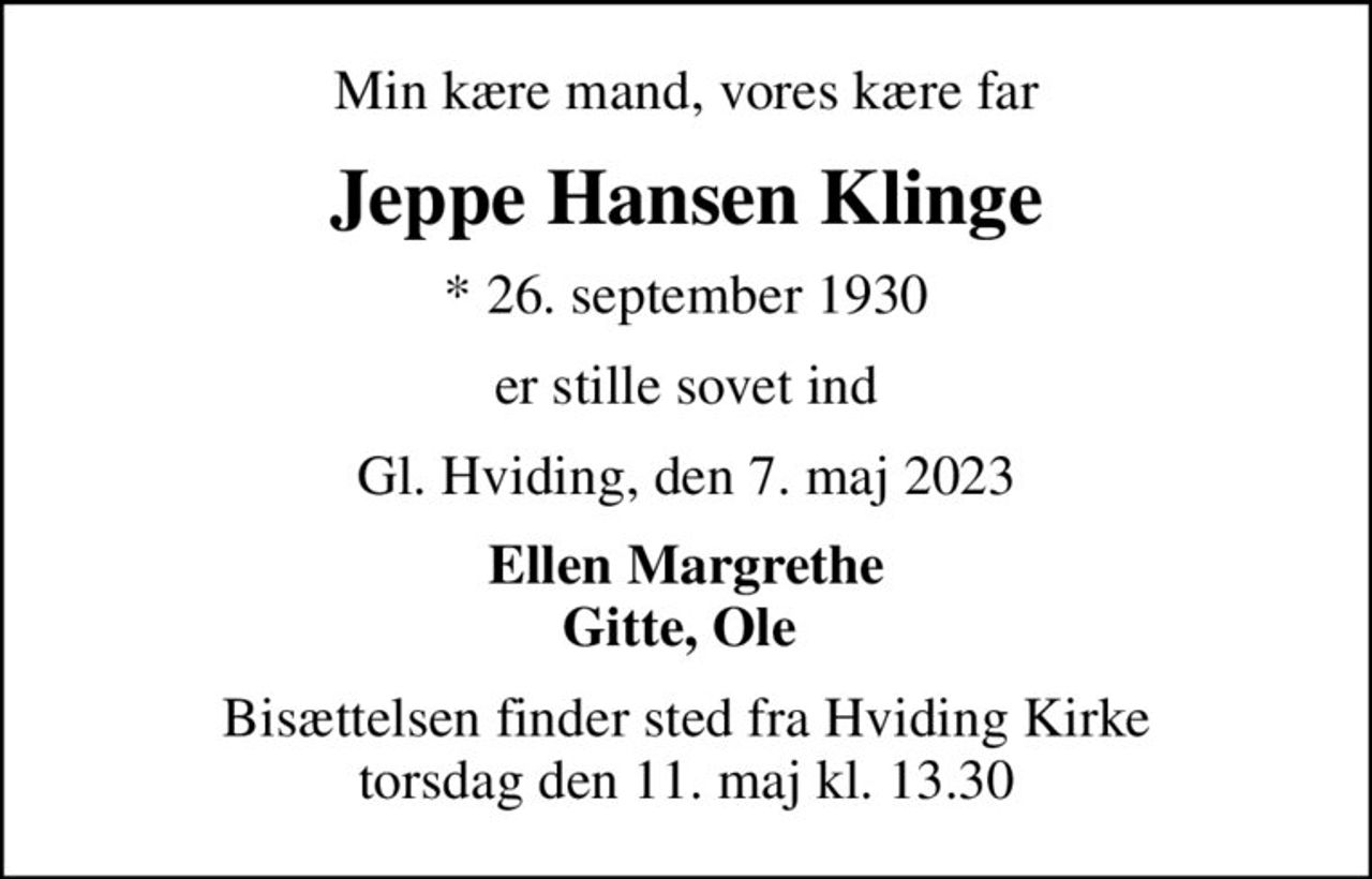 Min kære mand, vores kære far
Jeppe Hansen Klinge
* 26. september 1930
er stille sovet ind
Gl. Hviding, den 7. maj 2023
Ellen Margrethe Gitte, Ole 
Bisættelsen finder sted fra Hviding Kirke  torsdag den 11. maj kl. 13.30