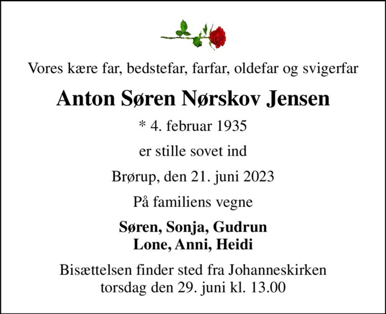 Vores kære far, bedstefar, farfar, oldefar og svigerfar
Anton Søren Nørskov Jensen
* 4. februar 1935
er stille sovet ind
Brørup, den 21. juni 2023
På familiens vegne
Søren, Sonja, Gudrun Lone, Anni, Heidi
Bisættelsen finder sted fra Johanneskirken  torsdag den 29. juni kl. 13.00