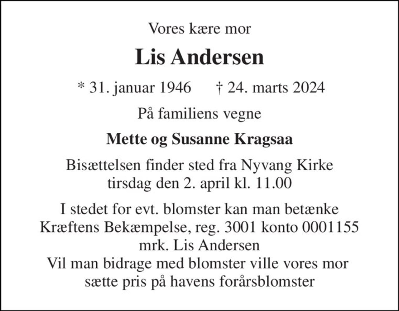 Vores kære mor 
Lis Andersen 
* 31. januar 1946 
† 24. marts 2024 
På familiens vegne 
Mette og Susanne Kragsaa 
Bisættelsen finder sted fra Nyvang Kirke tirsdag den 2. april kl. 11.00 
I stedet for evt. blomster kan man betænke Kræftens Bekæmpelse, reg. 3001 konto 0001155 mrk. Lis Andersen Vil man bidrage med blomster ville vores mor  sætte pris på havens forårsblomster