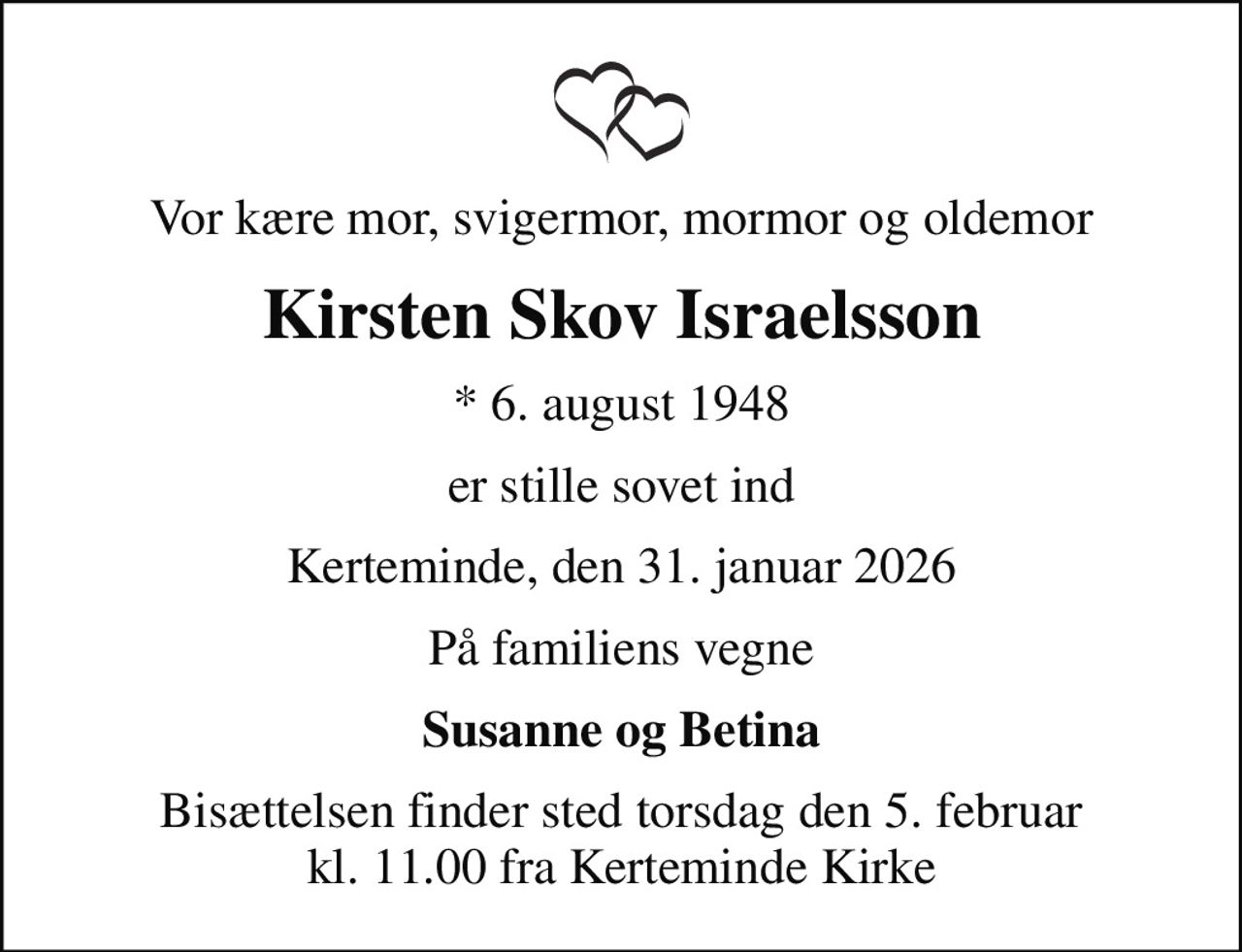 Vor kære mor, svigermor, mormor og oldemor
Kirsten Skov Israelsson
* 6. august 1948
er stille sovet ind
Kerteminde, den 31. januar 2026
På familiens vegne
Susanne og Betina
Bisættelsen finder sted torsdag den 5. februar kl. 11.00 fra Kerteminde Kirke