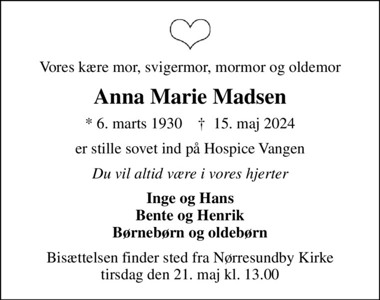 Vores kære mor, svigermor, mormor og oldemor
Anna Marie Madsen
* 6. marts 1930    ✝ 15. maj 2024
er stille sovet ind på Hospice Vangen
Du vil altid være i vores hjerter
Inge og Hans Bente og Henrik Børnebørn og oldebørn
Bisættelsen finder sted fra Nørresundby Kirke  tirsdag den 21. maj kl. 13.00