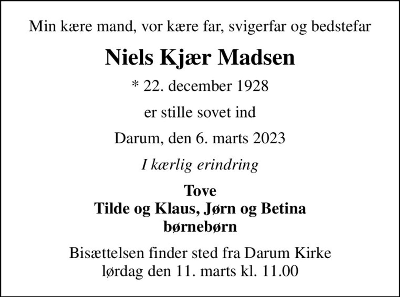 Min kære mand, vor kære far, svigerfar og bedstefar
Niels Kjær Madsen
* 22. december 1928
er stille sovet ind
Darum, den 6. marts 2023
I kærlig erindring
Tove Tilde og Klaus, Jørn og Betina børnebørn
Bisættelsen finder sted fra Darum Kirke  lørdag den 11. marts kl. 11.00