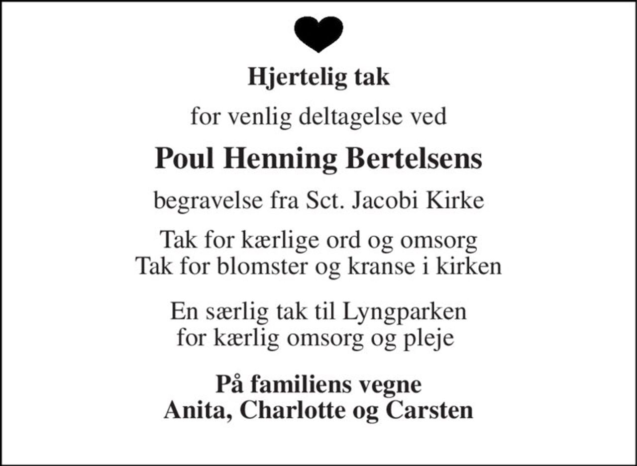 Hjertelig tak 
for venlig deltagelse ved 
Poul Henning Bertelsens 
begravelse fra Sct. Jacobi Kirke 
Tak for kærlige ord og omsorg Tak for blomster og kranse i kirken 
En særlig tak til Lyngparken for kærlig omsorg og pleje  
På familiens vegne Anita, Charlotte og Carsten