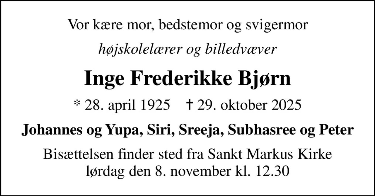 Vor kære mor, bedstemor og svigermor
højskolelærer og billedvæver
Inge Frederikke Bjørn
* 28. april 1925    ✝ 29. oktober 2025
Johannes og Yupa, Siri, Sreeja, Subhasree og Peter
Bisættelsen finder sted fra Sankt Markus Kirke  lørdag den 8. november kl. 12.30