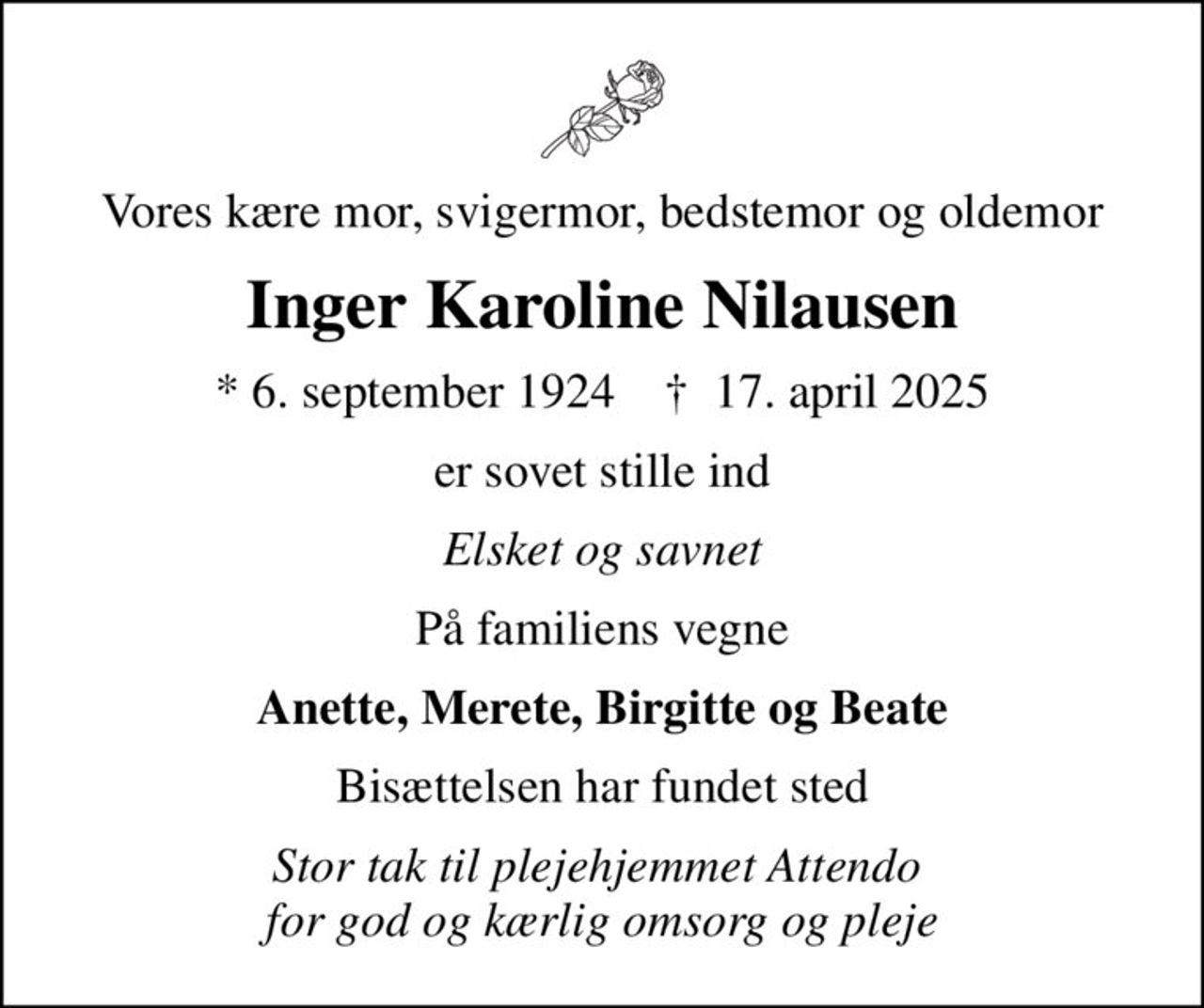 Vores kære mor, svigermor, bedstemor og oldemor
Inger Karoline Nilausen
* 6. september 1924    ✝ 17. april 2025
er sovet stille ind
Elsket og savnet
På familiens vegne
Anette, Merete, Birgitte og Beate
Bisættelsen har fundet sted
Stor tak til plejehjemmet Attendo  for god og kærlig omsorg og pleje