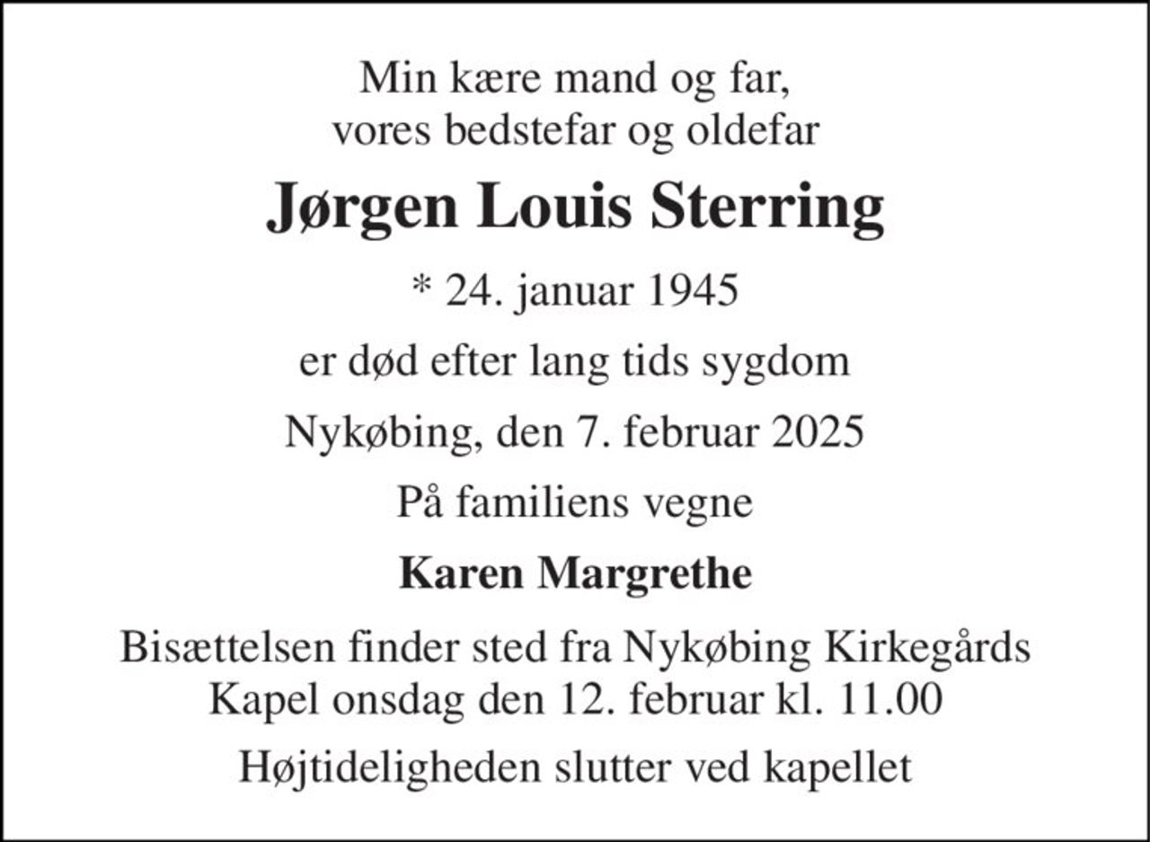 Min kære mand og far, vores bedstefar og oldefar 
Jørgen Louis Sterring 
*​ 24. januar 1945 
er død efter lang tids sygdom 
Nykøbing, den 7. februar 2025 
På familiens vegne 
Karen Margrethe 
Bisættelsen​ finder sted fra Nykøbing Kirkegårds​ Kapel onsdag den 12. februar​ kl. 11.00 
Højtideligheden slutter ved kapellet