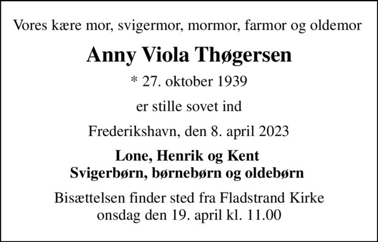 Vores kære mor, svigermor, mormor, farmor og oldemor 
Anny Viola Thøgersen
* 27. oktober 1939
er stille sovet ind
Frederikshavn, den 8. april 2023
Lone, Henrik og Kent  Svigerbørn, børnebørn og oldebørn 
Bisættelsen finder sted fra Fladstrand Kirke  onsdag den 19. april kl. 11.00