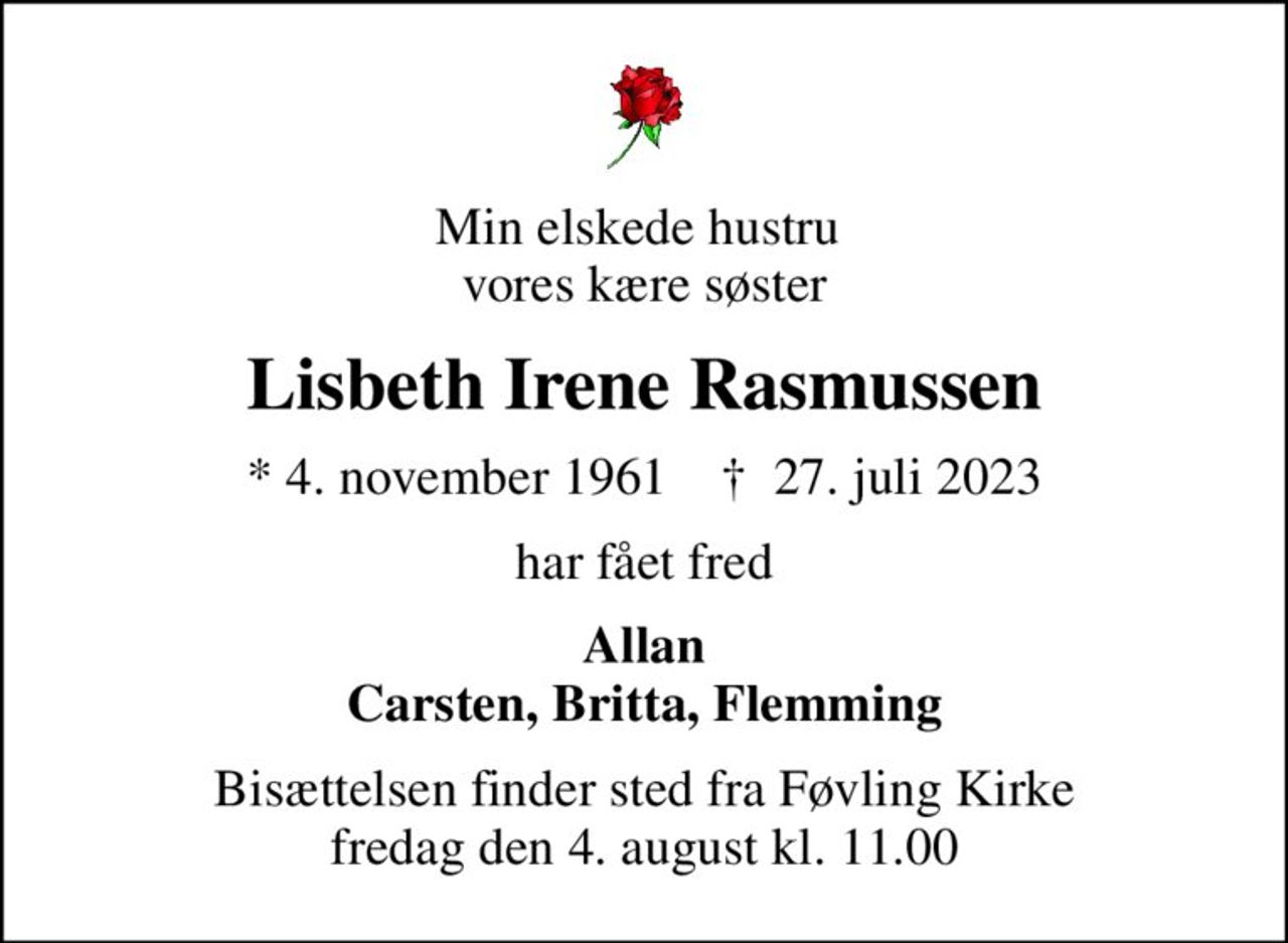 Min elskede hustru  vores kære søster
Lisbeth Irene Rasmussen
* 4. november 1961    ✝ 27. juli 2023
har fået fred
Allan Carsten, Britta, Flemming
Bisættelsen finder sted fra Føvling Kirke  fredag den 4. august kl. 11.00