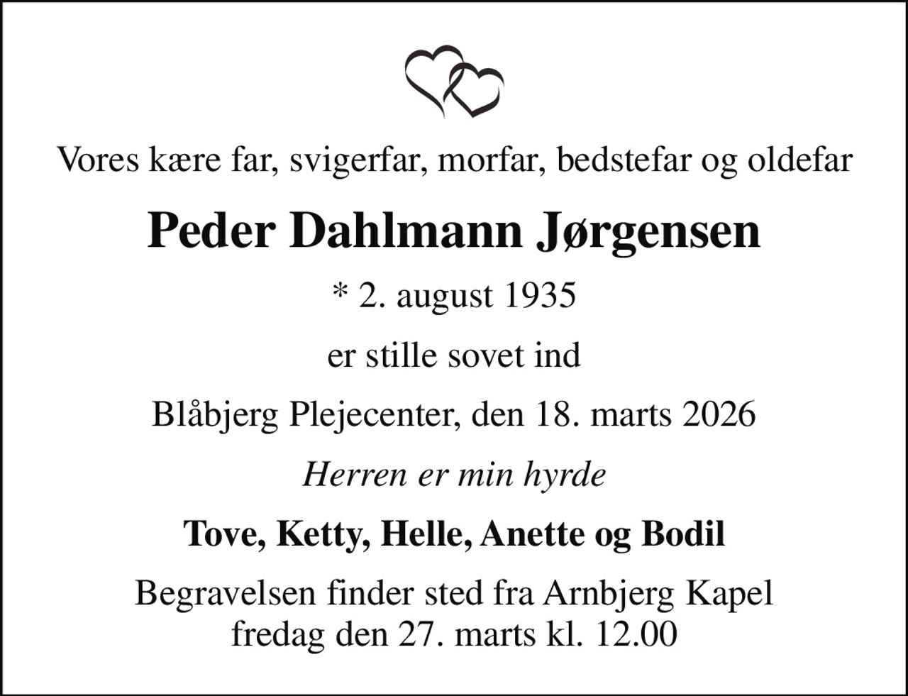 Vores kære far, svigerfar, morfar, bedstefar og oldefar
Peder Dahlmann Jørgensen
* 2. august 1935
er stille sovet ind
Blåbjerg Plejecenter, den 18. marts 2026
Herren er min hyrde
Tove, Ketty, Helle, Anette og Bodil
Begravelsen finder sted fra Arnbjerg Kapel  fredag den 27. marts kl. 12.00