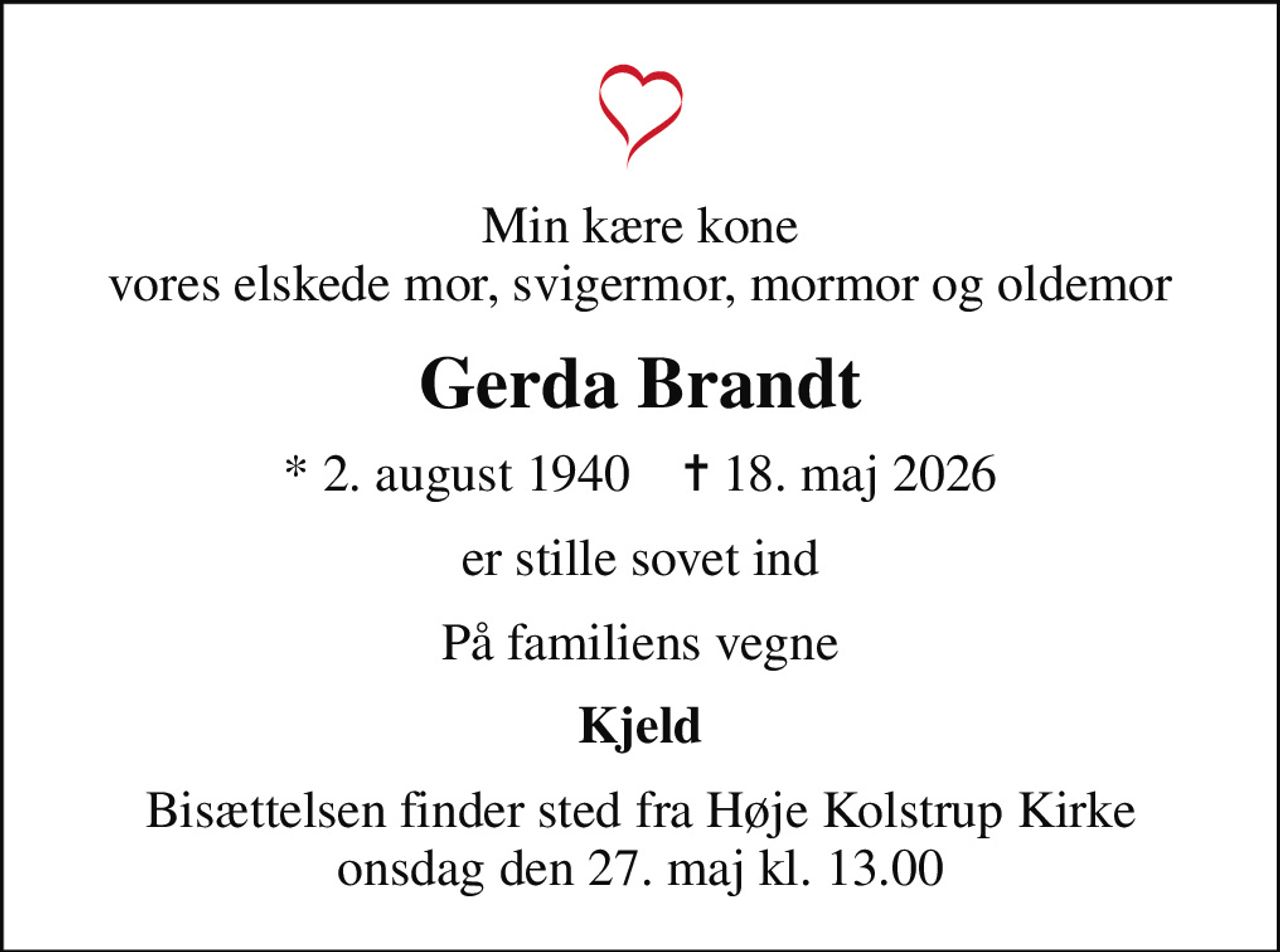 Min kære kone vores elskede mor, svigermor, mormor og oldemor
Gerda Brandt
* 2. august 1940    ✝ 18. maj 2026
er stille sovet ind
På familiens vegne
Kjeld
Bisættelsen finder sted fra Høje Kolstrup Kirke  onsdag den 27. maj kl. 13.00