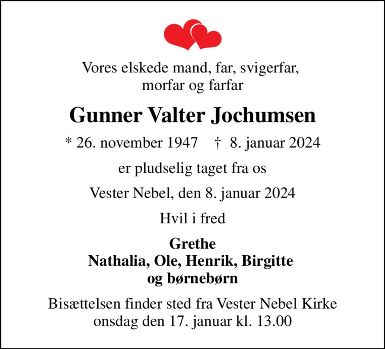 Vores elskede mand, far, svigerfar,  morfar og farfar
Gunner Valter Jochumsen
* 26. november 1947    ✝ 8. januar 2024
er pludselig taget fra os
Vester Nebel, den 8. januar 2024
Hvil i fred
Grethe Nathalia, Ole, Henrik, Birgitte  og børnebørn
Bisættelsen finder sted fra Vester Nebel Kirke  onsdag den 17. januar kl. 13.00