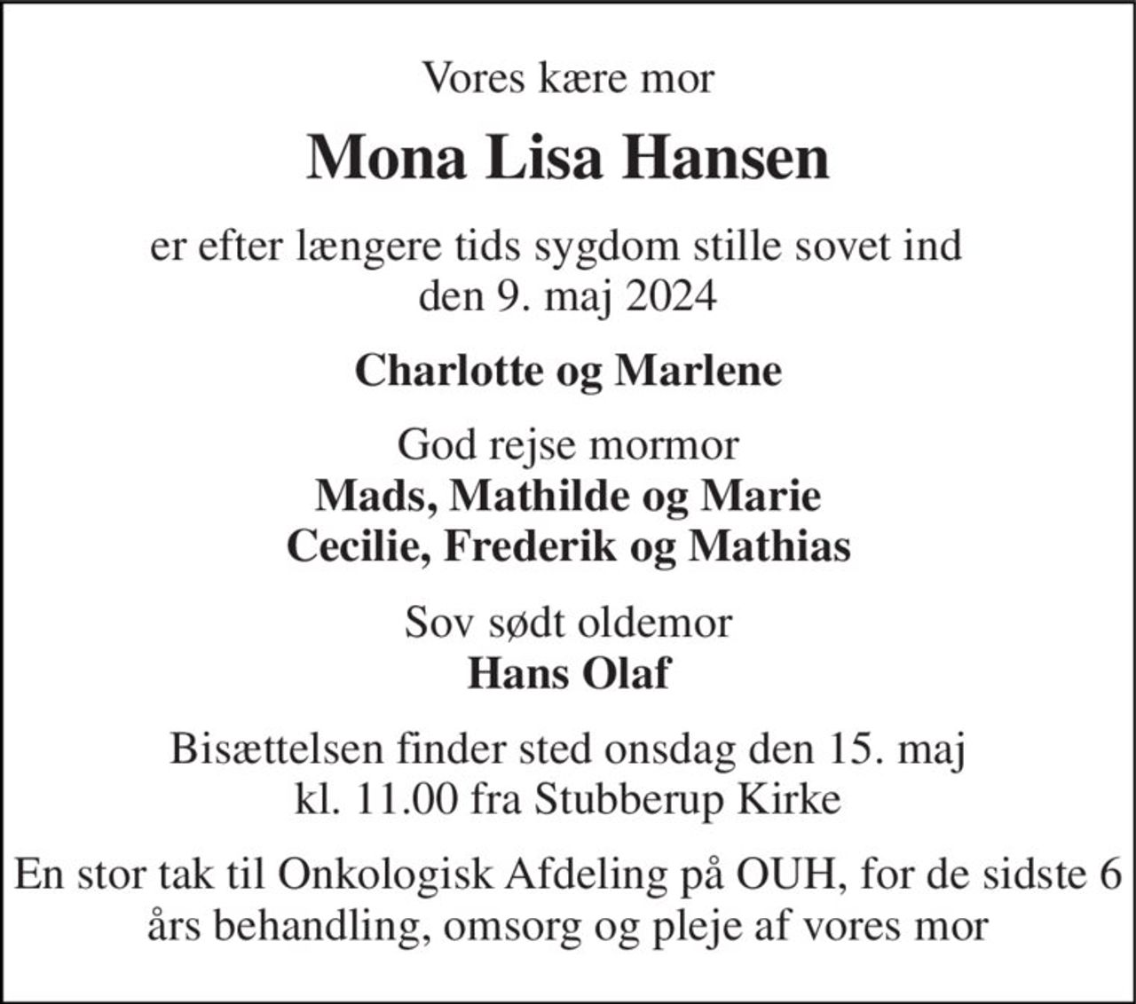 Vores kære mor 
Mona Lisa Hansen 
er efter længere tids sygdom stille sovet ind   den 9. maj 2024 
Charlotte og Marlene 
God rejse mormor Mads, Mathilde og Marie Cecilie, Frederik og Mathias 
Sov sødt oldemor Hans Olaf 
Bisættelsen finder sted onsdag den 15. maj kl. 11.00 fra Stubberup Kirke 
En stor tak til Onkologisk Afdeling på OUH, for de sidste 6 års behandling, omsorg og pleje af vores mor