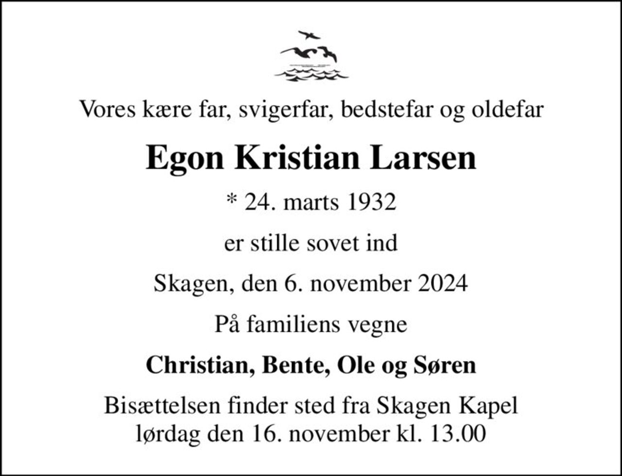 Vores kære far, svigerfar, bedstefar og oldefar
Egon Kristian Larsen
* 24. marts 1932
er stille sovet ind
Skagen, den 6. november 2024
På familiens vegne
Christian, Bente, Ole og Søren
Bisættelsen finder sted fra Skagen Kapel  lørdag den 16. november kl. 13.00