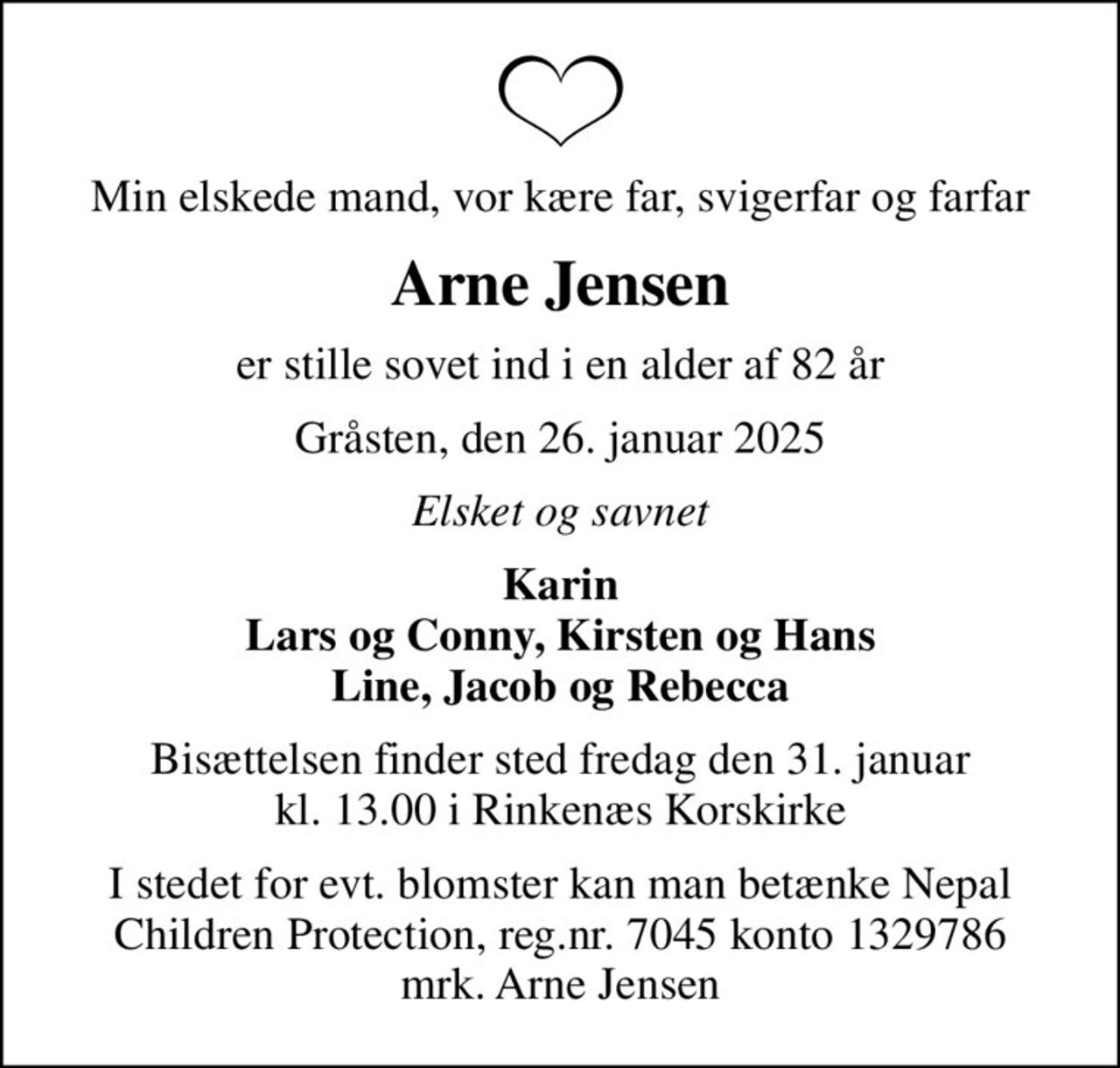 Min elskede mand, vor kære far, svigerfar og farfar
Arne Jensen
er stille sovet ind i en alder af 82 år
Gråsten, den 26. januar 2025
Elsket og savnet
Karin Lars og Conny, Kirsten og Hans Line, Jacob og Rebecca
Bisættelsen finder sted fredag den 31. januar kl. 13.00 i Rinkenæs Korskirke
I stedet for evt. blomster kan man betænke Nepal Children Protection, reg.nr. 7045 konto 1329786 mrk. Arne Jensen