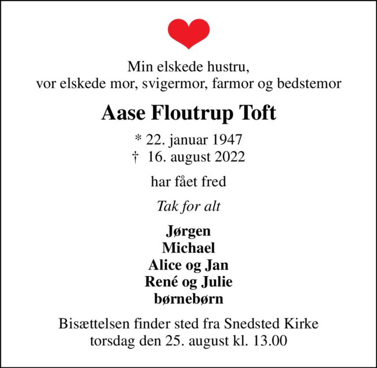 Min elskede hustru, vor elskede mor, svigermor, farmor og bedstemor
Aase Floutrup Toft
* 22. januar 1947
						✝ 16. august 2022
har fået fred
Tak for alt
Jørgen Michael Alice og Jan René og Julie børnebørn
Bisættelsen finder sted fra Snedsted Kirke  torsdag den 25. august kl. 13.00
