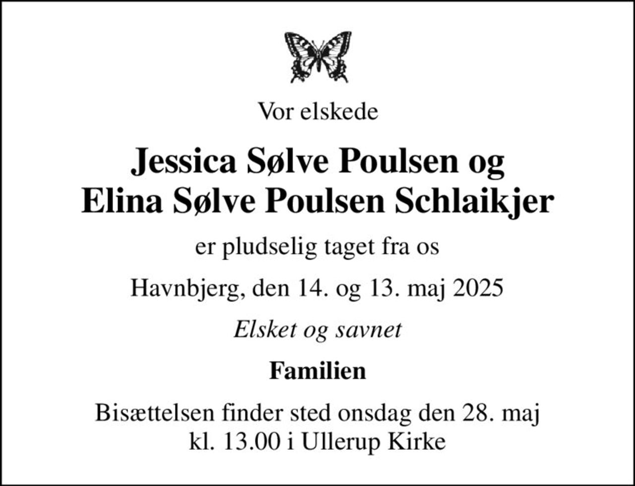Vor elskede
Jessica Sølve Poulsen og Elina Sølve Poulsen Schlaikjer
er pludselig taget fra os
Havnbjerg, den 14. og 13. maj 2025
Elsket og savnet
Familien
Bisættelsen finder sted onsdag den 28. maj kl. 13.00 i Ullerup Kirke