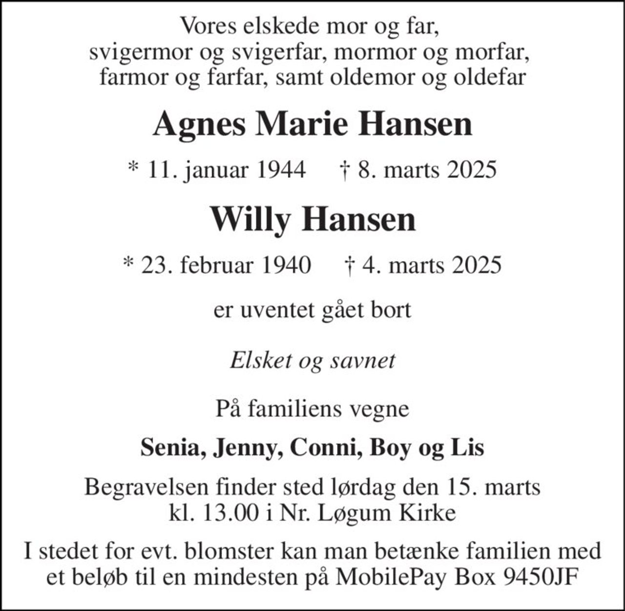 Vores elskede mor og far,  svigermor og svigerfar, mormor og morfar,  farmor og farfar, samt oldemor og oldefar 
Agnes Marie Hansen 
*​ 11. januar 1944​     †​ 8. marts 2025 
Willy Hansen 
*​ 23. februar 1940     † 4. marts 2025 
er uventet gået bort 
Elsket og savnet 
På familiens vegne 
Senia, Jenny, Conni, Boy og Lis 
Begravelsen​​ finder sted lørdag den 15. marts​​ kl. 13.00 i Nr. Løgum Kirke 
I stedet for evt. blomster kan man betænke familien med et beløb til en mindesten på MobilePay Box 9450JF