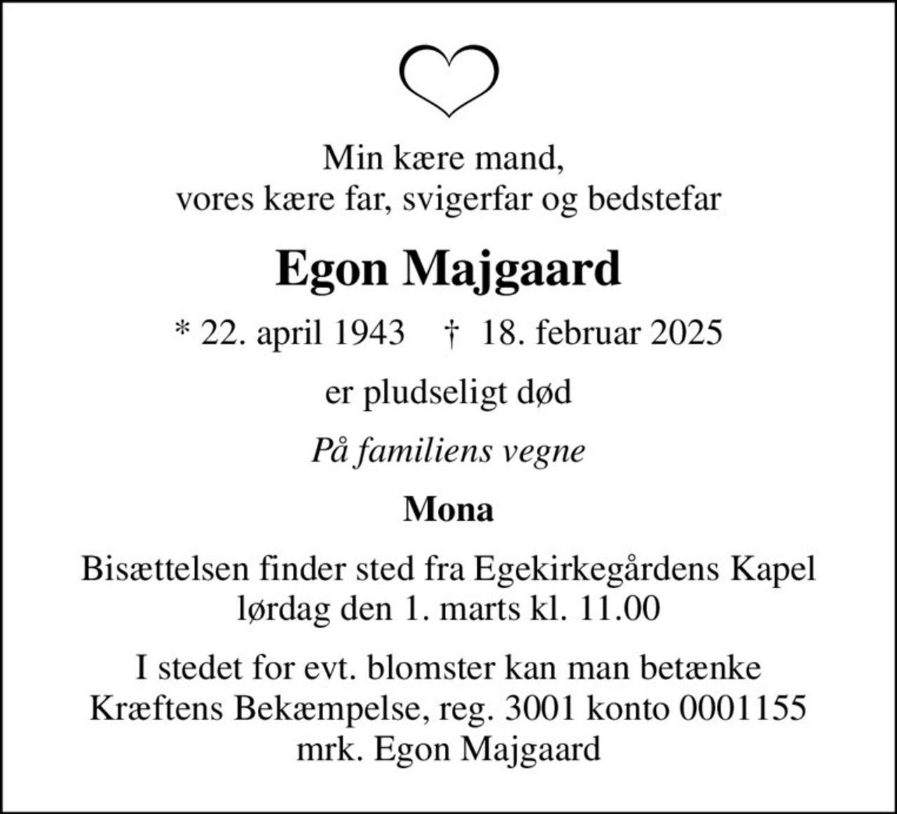 Min kære mand,  vores kære far, svigerfar og bedstefar
Egon Majgaard
* 22. april 1943    ✝ 18. februar 2025
er pludseligt død
På familiens vegne
Mona
Bisættelsen finder sted fra Egekirkegårdens Kapel  lørdag den 1. marts kl. 11.00 
I stedet for evt. blomster kan man betænke
					Kræftens Bekæmpelse reg.3001konto0001155mrk. Egon
					Majgaard