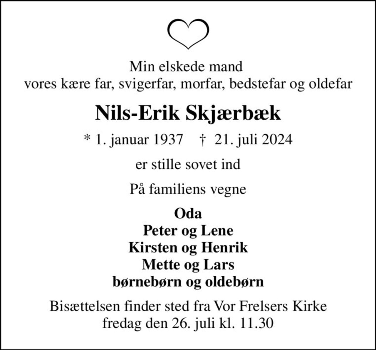 Min elskede mand  vores kære far, svigerfar, morfar, bedstefar og oldefar
Nils-Erik Skjærbæk
* 1. januar 1937    ✝ 21. juli 2024
er stille sovet ind
På familiens vegne
Oda Peter og Lene Kirsten og Henrik Mette og Lars børnebørn og oldebørn
Bisættelsen finder sted fra Vor Frelsers Kirke  fredag den 26. juli kl. 11.30