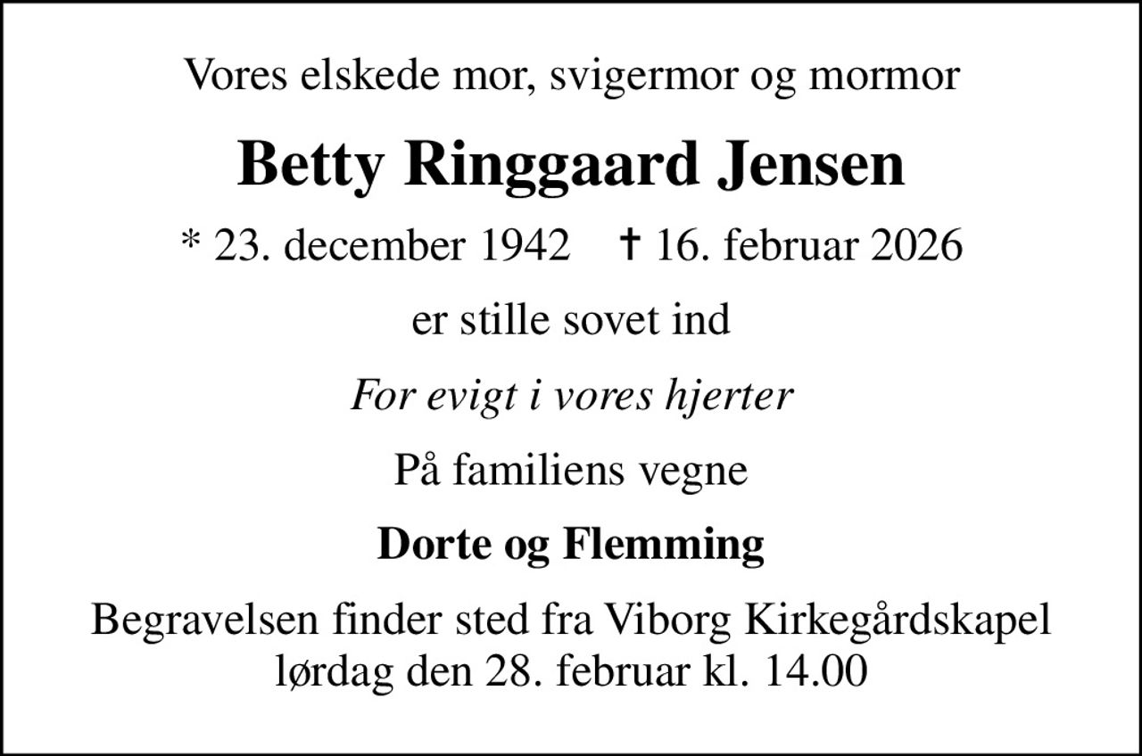 Vores elskede mor, svigermor og mormor
Betty Ringgaard Jensen
* 23. december 1942    ✝ 16. februar 2026
er stille sovet ind
For evigt i vores hjerter
På familiens vegne
Dorte og Flemming
Begravelsen finder sted fra Viborg Kirkegårdskapel  lørdag den 28. februar kl. 14.00