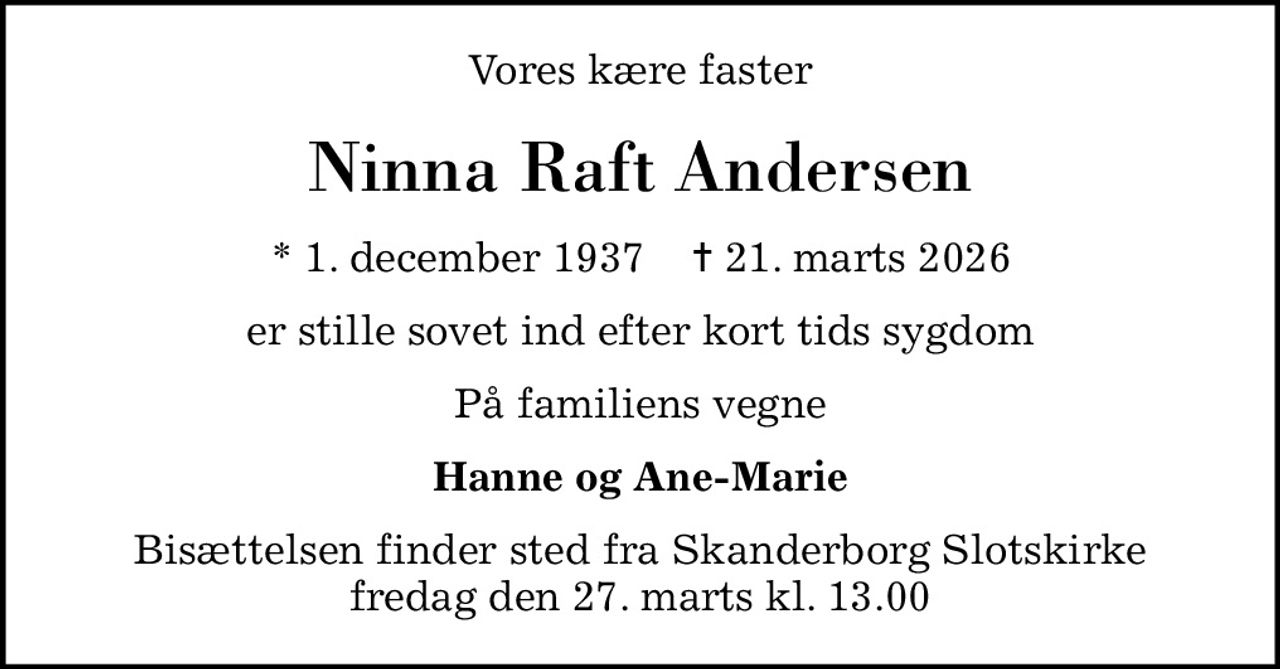 Vores kære faster
Ninna Raft Andersen
* 1. december 1937    ✝ 21. marts 2026
er stille sovet ind efter kort tids sygdom
På familiens vegne
Hanne og Ane-Marie
Bisættelsen finder sted fra Skanderborg Slotskirke  fredag den 27. marts kl. 13.00