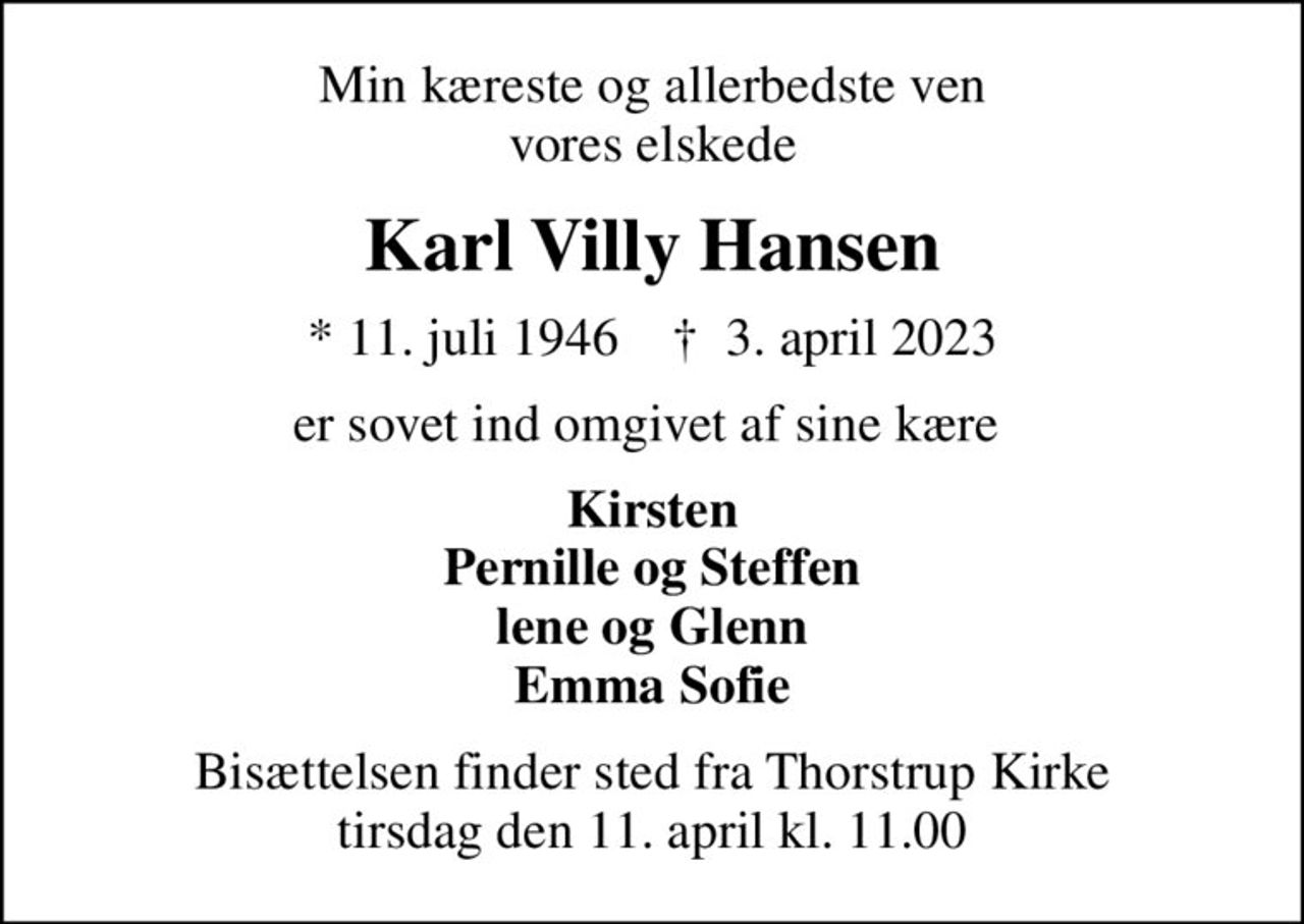 Min kæreste og allerbedste ven vores elskede
Karl Villy Hansen
* 11. juli 1946    ✝ 3. april 2023
er sovet ind omgivet af sine kære 
Kirsten Pernille og Steffen lene og Glenn Emma Sofie
Bisættelsen finder sted fra Thorstrup Kirke  tirsdag den 11. april kl. 11.00