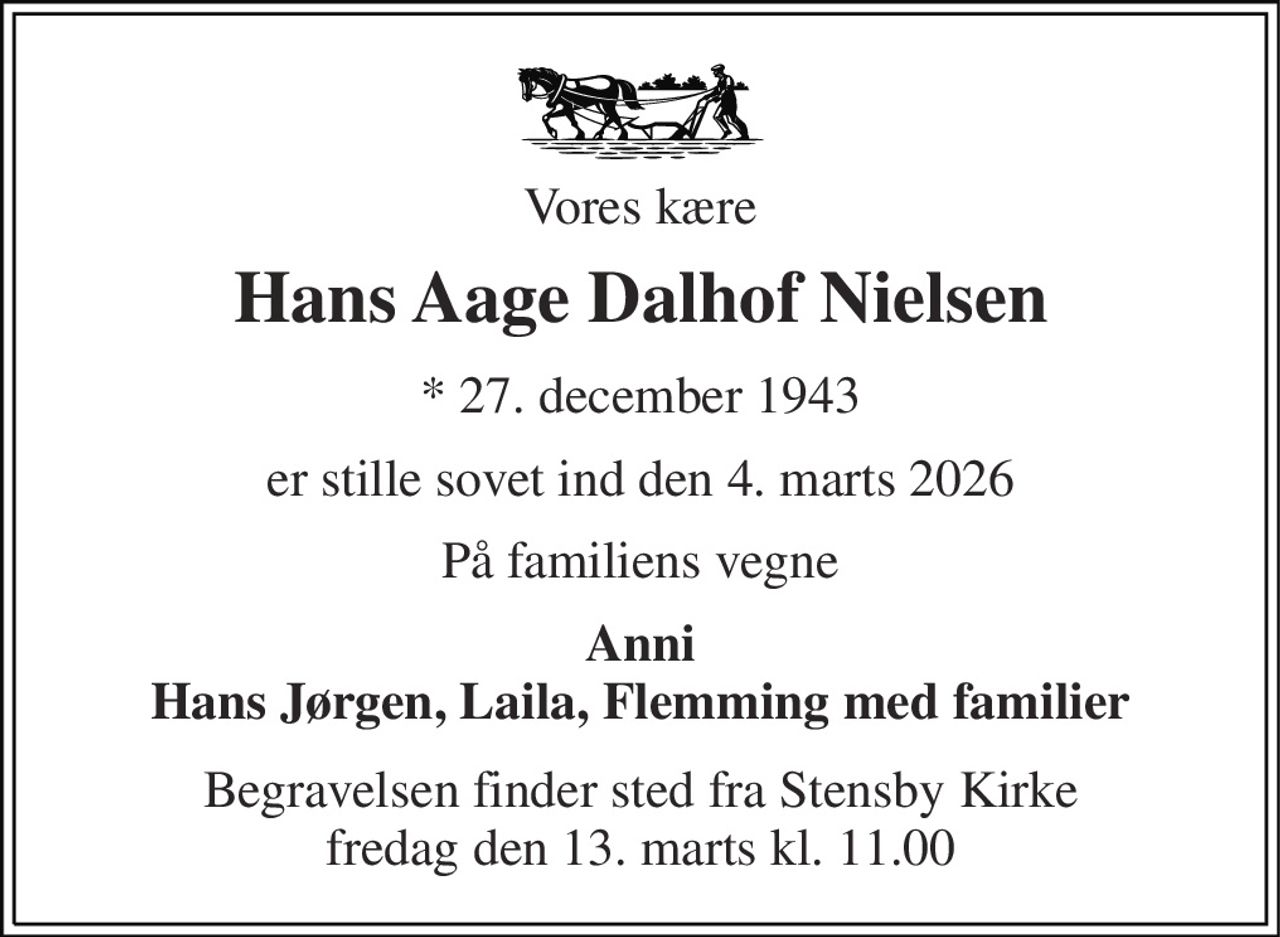 Vores kære 
Hans Aage Dalhof Nielsen 
*​ 27. december 1943 
er stille sovet ind den 4. marts 2026 
På familiens vegne 
Anni Hans Jørgen, Laila, Flemming med familier 
Begravelsen​ finder sted fra Stensby Kirke​ fredag den 13. marts​ kl. 11.00