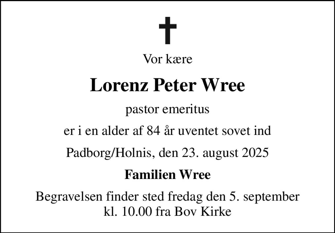 Vor kære
Lorenz Peter Wree
pastor emeritus
er i en alder af 84 år uventet sovet ind
Padborg/Holnis, den 23. august 2025
Familien Wree
Begravelsen finder sted fredag den 5. september kl. 10.00 fra Bov Kirke
