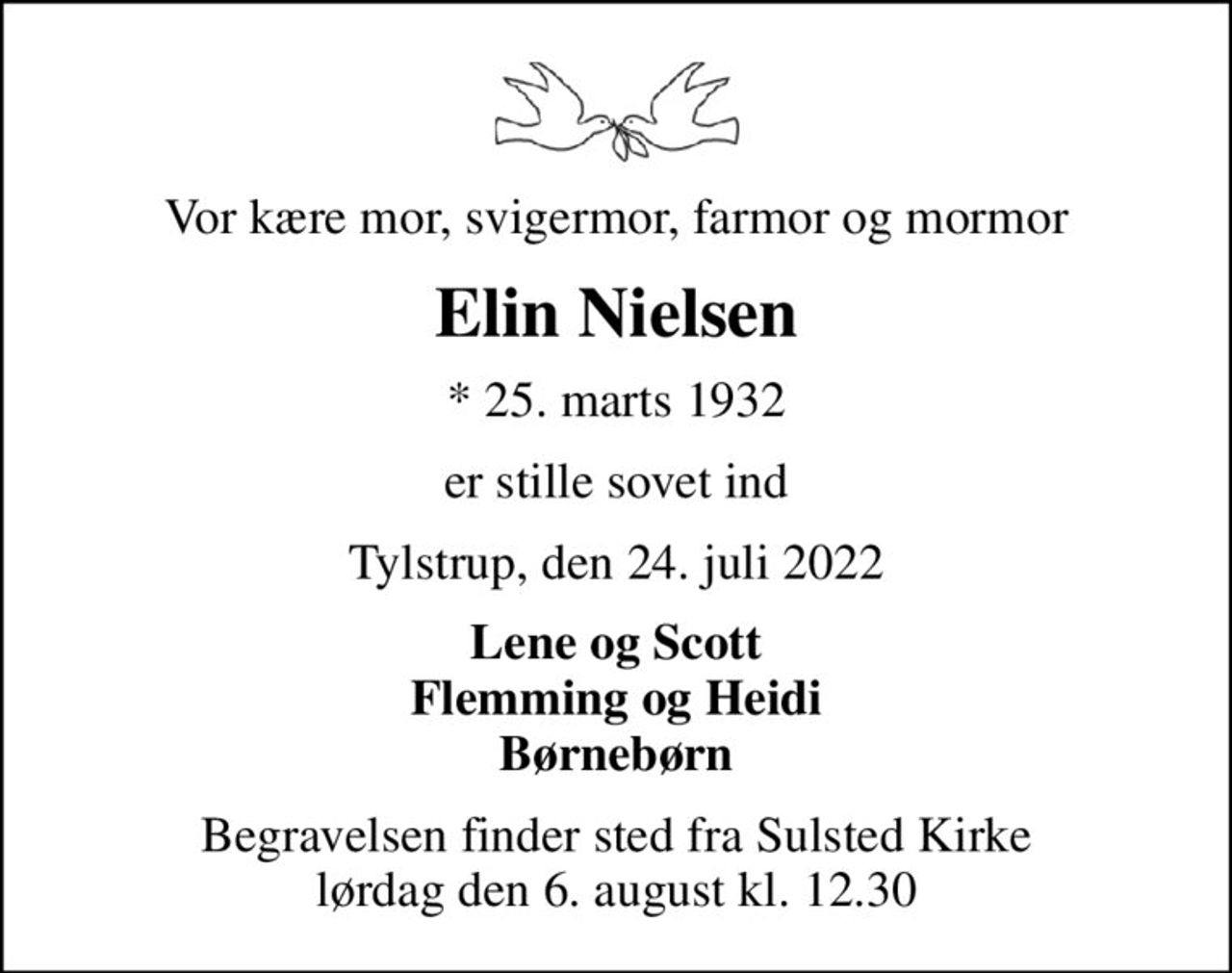 Vor kære mor, svigermor, farmor og mormor
Elin Nielsen
* 25. marts 1932
er stille sovet ind
Tylstrup, den 24. juli 2022
Lene og Scott Flemming og Heidi Børnebørn
Begravelsen finder sted fra Sulsted Kirke  lørdag den 6. august kl. 12.30