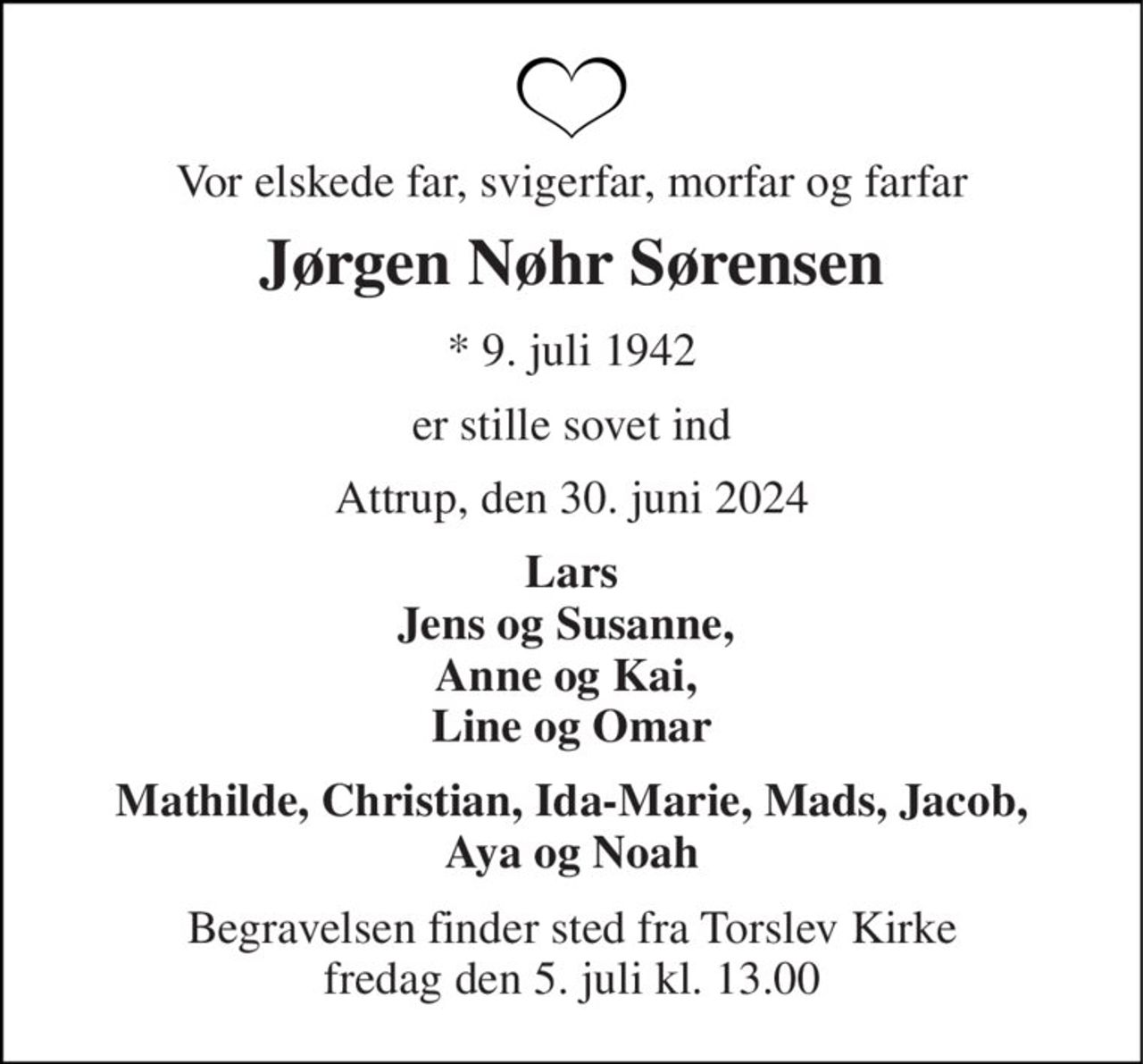 Vor elskede far, svigerfar, morfar og farfar 
Jørgen Nøhr Sørensen 
*​ 9. juli 1942 
er stille sovet ind 
Attrup, den 30. juni 2024 
Lars Jens og Susanne,  Anne og Kai,  Line og Omar 
Mathilde, Christian, Ida-Marie, Mads, Jacob, Aya og Noah 
Begravelsen​ finder sted fra Torslev Kirke​ fredag den 5. juli​ kl. 13.00