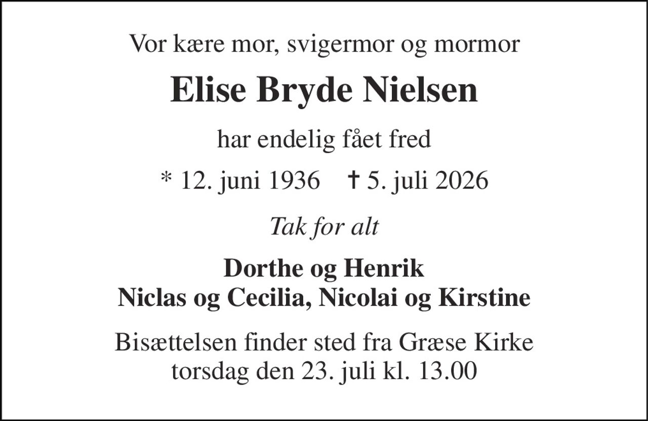 Vor kære mor, svigermor og mormor 
Elise Bryde Nielsen 
har endelig fået fred 
*​ 12. juni 1936​    ✝​ 5. juli 2026 
Tak for alt 
Dorthe og Henrik Niclas og Cecilia, Nicolai og Kirstine 
Bisættelsen​ finder sted fra Græse Kirke​ torsdag den 23. juli​ kl. 13.00