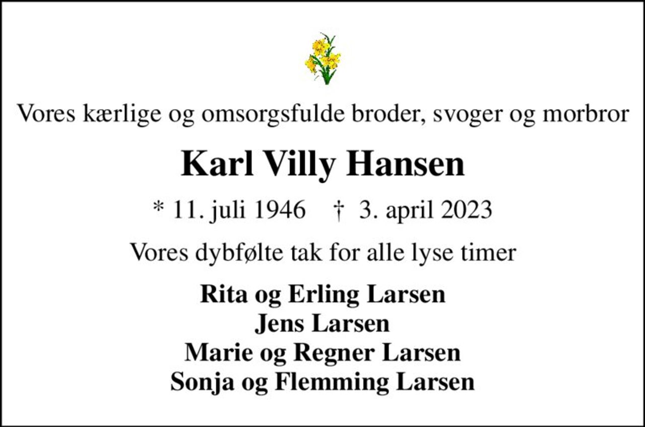 Vores kærlige og omsorgsfulde broder, svoger og morbror
Karl Villy Hansen
* 11. juli 1946    ✝ 3. april 2023
Vores dybfølte tak for alle lyse timer
Rita og Erling Larsen Jens Larsen Marie og Regner Larsen Sonja og Flemming Larsen